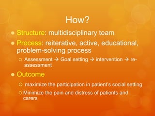 How?
•  Structure:	
  mul-disciplinary	
  team	
  
•  Process:	
  reitera-ve,	
  ac-ve,	
  educa-onal,	
  
problem-­‐solving	
  process	
  
–  Assessment	
  à	
  Goal	
  seHng	
  à	
  interven-on	
  à	
  re-­‐
assessment	
  
•  Outcome	
  
–  	
  maximize	
  the	
  par-cipa-on	
  in	
  pa-ent’s	
  social	
  seHng	
  
–  Minimize	
  the	
  pain	
  and	
  distress	
  of	
  pa-ents	
  and	
  carers	
  
 