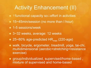 Psychosocial	
  Interven-ons
•  Educa-on:	
  	
  
– energy	
  conserva-on	
  and	
  ac-vity	
  
management	
  to	
  balance	
  rest	
  and	
  ac-vity	
  
– planning,	
  delega-ng,	
  priori-zing,	
  pacing,	
  
res-ng	
  
•  Support	
  group	
  
•  Individual	
  counseling	
  
•  Comprehensive	
  coping	
  strategy	
  
•  Stress	
  management	
  training	
  
•  Behavioral	
  interven-on
 