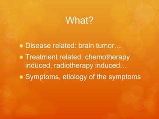 What?
•  Disease	
  related:	
  brain	
  tumor…	
  
•  Treatment	
  related:	
  chemotherapy	
  
induced,	
  radiotherapy	
  induced…	
  
•  Symptoms,	
  e-ology	
  of	
  the	
  symptoms	
  	
  
 