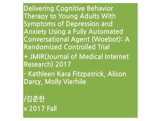 Delivering Cognitive Behavior
Therapy to Young Adults With
Symptoms of Depression and
Anxiety Using a Fully Automated
Conversational Agent (Woebot): A
Randomized Controlled Trial
+ JMIR(Journal of Medical Internet
Research) 2017
- Kathleen Kara Fitzpatrick, Alison
Darcy, Molly Vierhile 
/김준한
x 2017 Fall
 