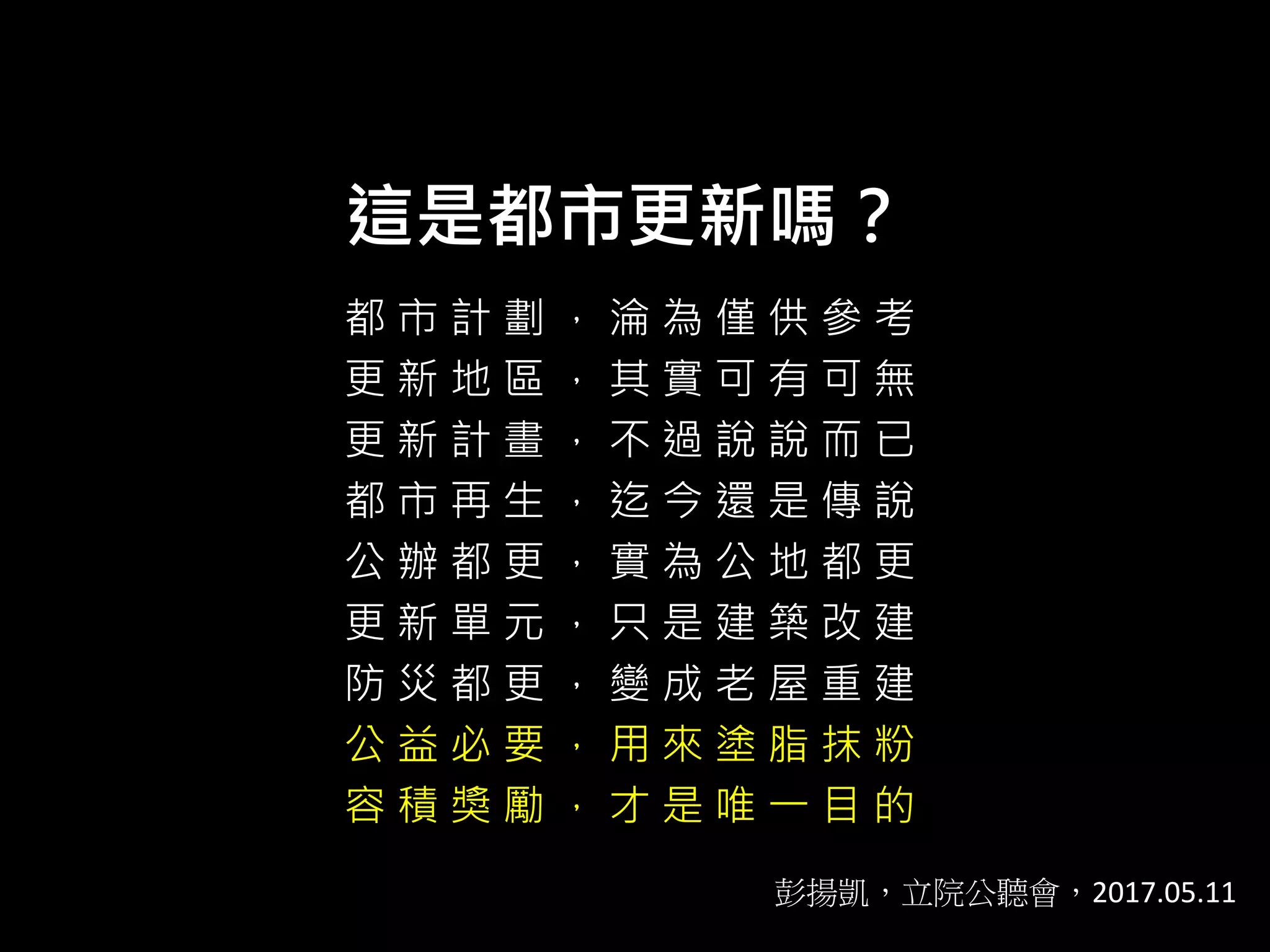這是都市更新嗎？
都 市 計 劃 ， 淪 為 僅 供 參 考
更 新 地 區 ， 其 實 可 有 可 無
更 新 計 畫 ， 不 過 說 說 而 已
都 市 再 生 ， 迄 今 還 是 傳 說
公 辦 都 更 ， 實 為 公 地 都 更
更 新 單 元 ， 只 是 建 築 改 建
防 災 都 更 ， 變 成 老 屋 重 建
公 益 必 要 ， 用 來 塗 脂 抹 粉
容 積 獎 勵 ， 才 是 唯 一 目 的
彭揚凱，立院公聽會，2017.05.11
 