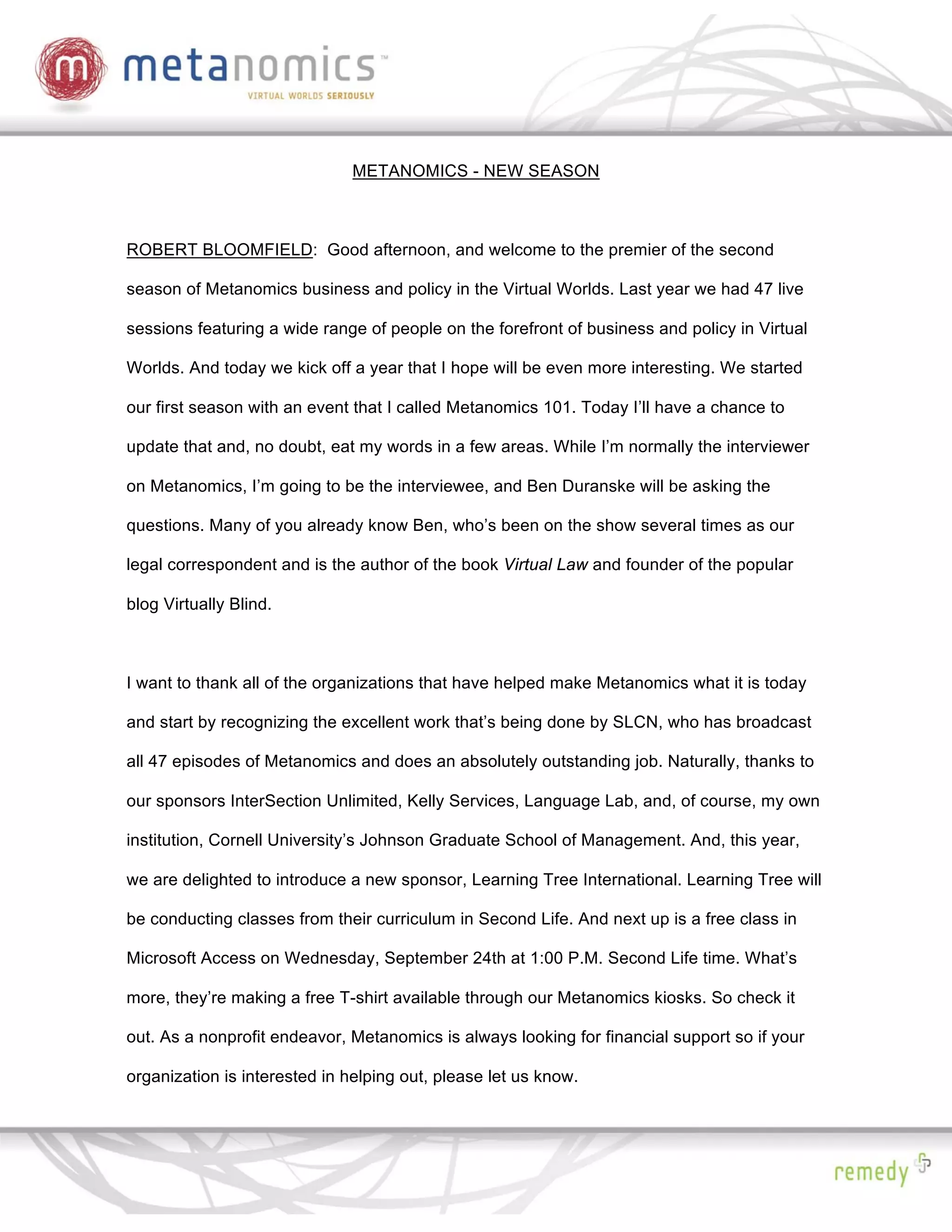 METANOMICS - NEW SEASON



ROBERT BLOOMFIELD: Good afternoon, and welcome to the premier of the second

season of Metanomics business and policy in the Virtual Worlds. Last year we had 47 live

sessions featuring a wide range of people on the forefront of business and policy in Virtual

Worlds. And today we kick off a year that I hope will be even more interesting. We started

our first season with an event that I called Metanomics 101. Today I’ll have a chance to

update that and, no doubt, eat my words in a few areas. While I’m normally the interviewer

on Metanomics, I’m going to be the interviewee, and Ben Duranske will be asking the

questions. Many of you already know Ben, who’s been on the show several times as our

legal correspondent and is the author of the book Virtual Law and founder of the popular

blog Virtually Blind.



I want to thank all of the organizations that have helped make Metanomics what it is today

and start by recognizing the excellent work that’s being done by SLCN, who has broadcast

all 47 episodes of Metanomics and does an absolutely outstanding job. Naturally, thanks to

our sponsors InterSection Unlimited, Kelly Services, Language Lab, and, of course, my own

institution, Cornell University’s Johnson Graduate School of Management. And, this year,

we are delighted to introduce a new sponsor, Learning Tree International. Learning Tree will

be conducting classes from their curriculum in Second Life. And next up is a free class in

Microsoft Access on Wednesday, September 24th at 1:00 P.M. Second Life time. What’s

more, they’re making a free T-shirt available through our Metanomics kiosks. So check it

out. As a nonprofit endeavor, Metanomics is always looking for financial support so if your

organization is interested in helping out, please let us know.
 