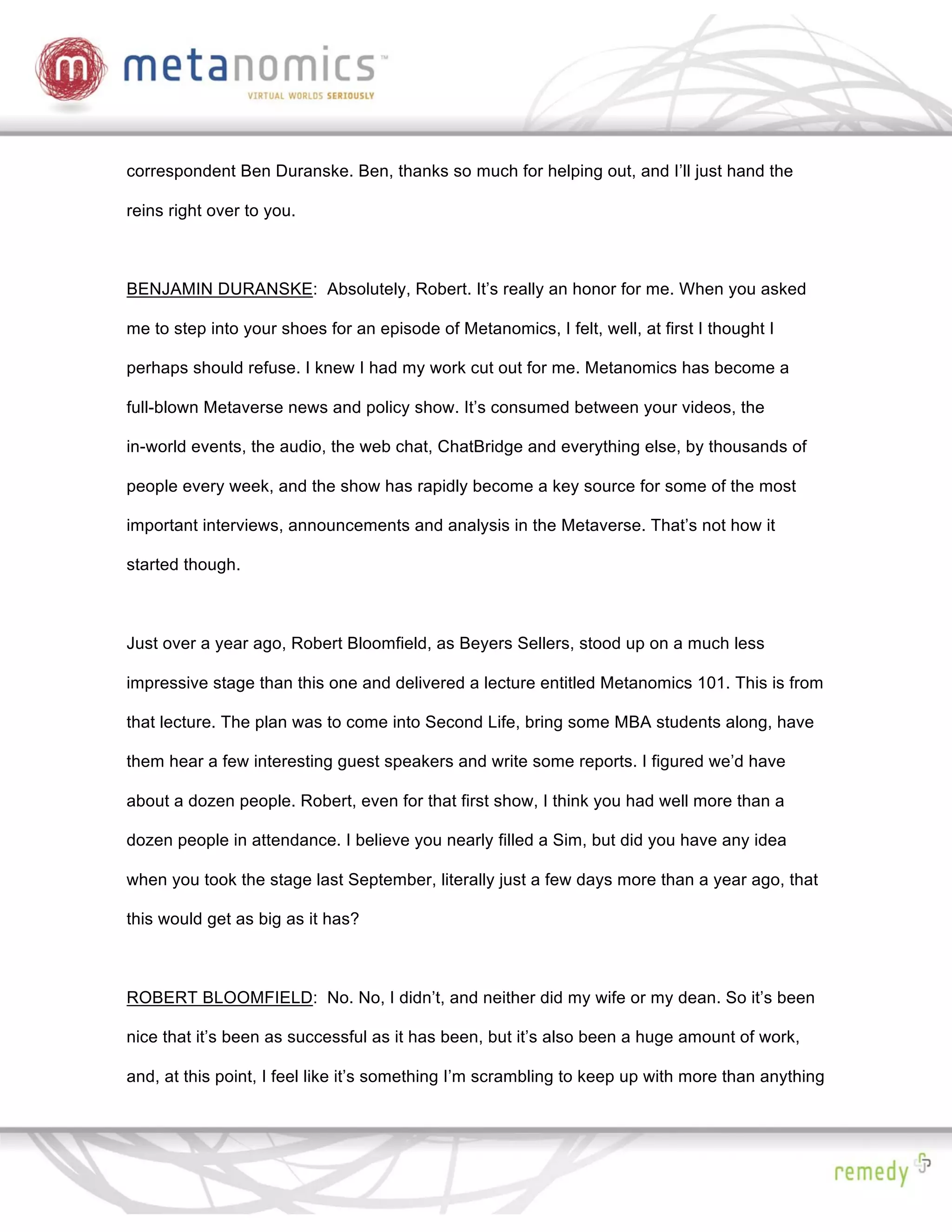 correspondent Ben Duranske. Ben, thanks so much for helping out, and I’ll just hand the

reins right over to you.



BENJAMIN DURANSKE: Absolutely, Robert. It’s really an honor for me. When you asked

me to step into your shoes for an episode of Metanomics, I felt, well, at first I thought I

perhaps should refuse. I knew I had my work cut out for me. Metanomics has become a

full-blown Metaverse news and policy show. It’s consumed between your videos, the

in-world events, the audio, the web chat, ChatBridge and everything else, by thousands of

people every week, and the show has rapidly become a key source for some of the most

important interviews, announcements and analysis in the Metaverse. That’s not how it

started though.



Just over a year ago, Robert Bloomfield, as Beyers Sellers, stood up on a much less

impressive stage than this one and delivered a lecture entitled Metanomics 101. This is from

that lecture. The plan was to come into Second Life, bring some MBA students along, have

them hear a few interesting guest speakers and write some reports. I figured we’d have

about a dozen people. Robert, even for that first show, I think you had well more than a

dozen people in attendance. I believe you nearly filled a Sim, but did you have any idea

when you took the stage last September, literally just a few days more than a year ago, that

this would get as big as it has?



ROBERT BLOOMFIELD: No. No, I didn’t, and neither did my wife or my dean. So it’s been

nice that it’s been as successful as it has been, but it’s also been a huge amount of work,

and, at this point, I feel like it’s something I’m scrambling to keep up with more than anything
 