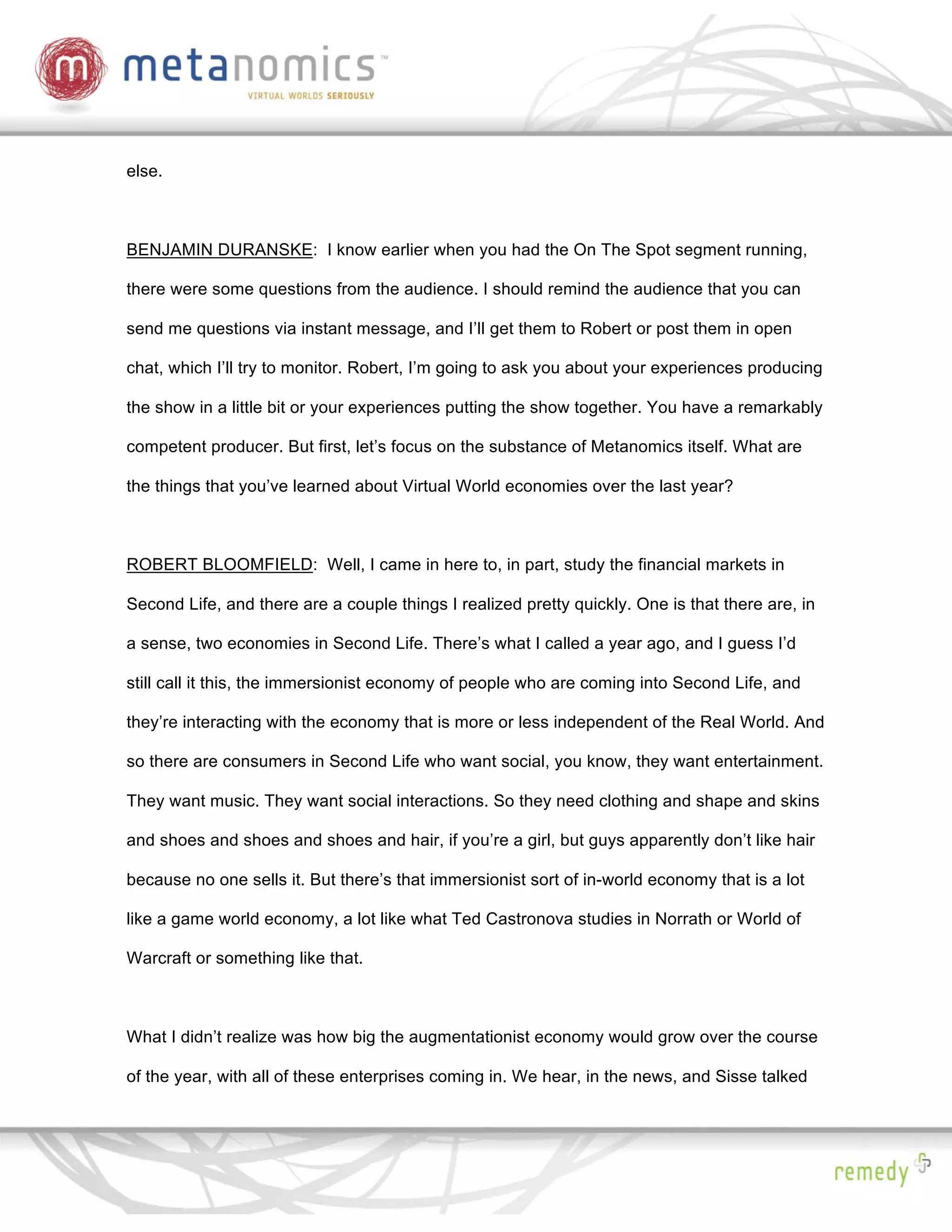 else.



BENJAMIN DURANSKE: I know earlier when you had the On The Spot segment running,

there were some questions from the audience. I should remind the audience that you can

send me questions via instant message, and I’ll get them to Robert or post them in open

chat, which I’ll try to monitor. Robert, I’m going to ask you about your experiences producing

the show in a little bit or your experiences putting the show together. You have a remarkably

competent producer. But first, let’s focus on the substance of Metanomics itself. What are

the things that you’ve learned about Virtual World economies over the last year?



ROBERT BLOOMFIELD: Well, I came in here to, in part, study the financial markets in

Second Life, and there are a couple things I realized pretty quickly. One is that there are, in

a sense, two economies in Second Life. There’s what I called a year ago, and I guess I’d

still call it this, the immersionist economy of people who are coming into Second Life, and

they’re interacting with the economy that is more or less independent of the Real World. And

so there are consumers in Second Life who want social, you know, they want entertainment.

They want music. They want social interactions. So they need clothing and shape and skins

and shoes and shoes and shoes and hair, if you’re a girl, but guys apparently don’t like hair

because no one sells it. But there’s that immersionist sort of in-world economy that is a lot

like a game world economy, a lot like what Ted Castronova studies in Norrath or World of

Warcraft or something like that.



What I didn’t realize was how big the augmentationist economy would grow over the course

of the year, with all of these enterprises coming in. We hear, in the news, and Sisse talked
 