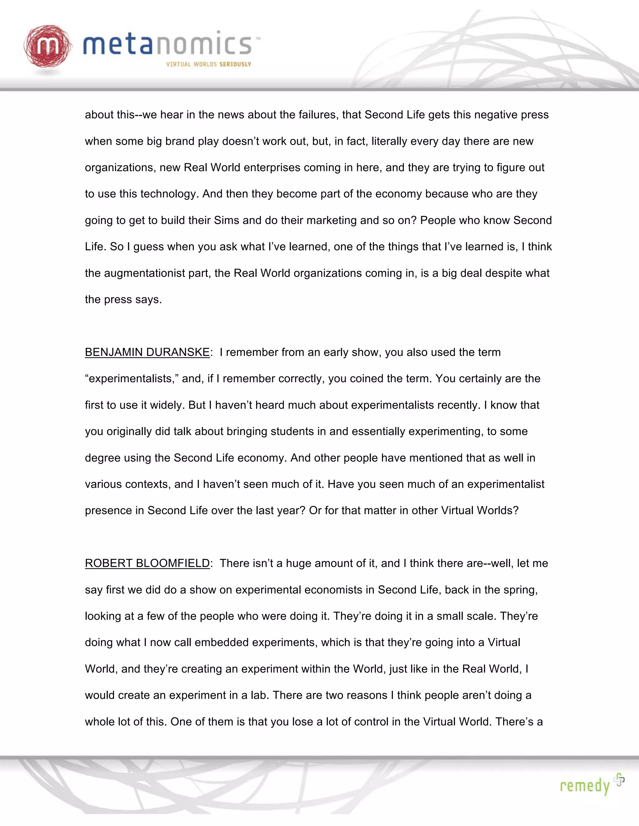 about this--we hear in the news about the failures, that Second Life gets this negative press

when some big brand play doesn’t work out, but, in fact, literally every day there are new

organizations, new Real World enterprises coming in here, and they are trying to figure out

to use this technology. And then they become part of the economy because who are they

going to get to build their Sims and do their marketing and so on? People who know Second

Life. So I guess when you ask what I’ve learned, one of the things that I’ve learned is, I think

the augmentationist part, the Real World organizations coming in, is a big deal despite what

the press says.



BENJAMIN DURANSKE: I remember from an early show, you also used the term

“experimentalists,” and, if I remember correctly, you coined the term. You certainly are the

first to use it widely. But I haven’t heard much about experimentalists recently. I know that

you originally did talk about bringing students in and essentially experimenting, to some

degree using the Second Life economy. And other people have mentioned that as well in

various contexts, and I haven’t seen much of it. Have you seen much of an experimentalist

presence in Second Life over the last year? Or for that matter in other Virtual Worlds?



ROBERT BLOOMFIELD: There isn’t a huge amount of it, and I think there are--well, let me

say first we did do a show on experimental economists in Second Life, back in the spring,

looking at a few of the people who were doing it. They’re doing it in a small scale. They’re

doing what I now call embedded experiments, which is that they’re going into a Virtual

World, and they’re creating an experiment within the World, just like in the Real World, I

would create an experiment in a lab. There are two reasons I think people aren’t doing a

whole lot of this. One of them is that you lose a lot of control in the Virtual World. There’s a
 