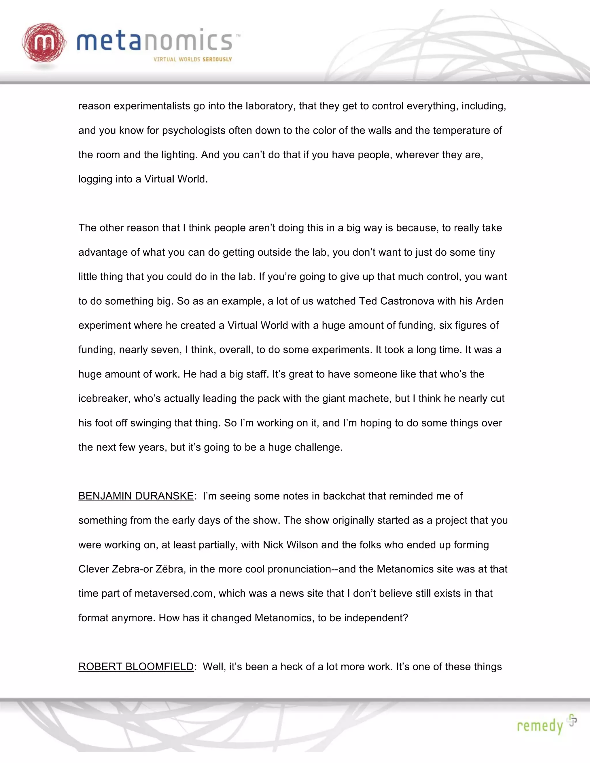 reason experimentalists go into the laboratory, that they get to control everything, including,

and you know for psychologists often down to the color of the walls and the temperature of

the room and the lighting. And you can’t do that if you have people, wherever they are,

logging into a Virtual World.



The other reason that I think people aren’t doing this in a big way is because, to really take

advantage of what you can do getting outside the lab, you don’t want to just do some tiny

little thing that you could do in the lab. If you’re going to give up that much control, you want

to do something big. So as an example, a lot of us watched Ted Castronova with his Arden

experiment where he created a Virtual World with a huge amount of funding, six figures of

funding, nearly seven, I think, overall, to do some experiments. It took a long time. It was a

huge amount of work. He had a big staff. It’s great to have someone like that who’s the

icebreaker, who’s actually leading the pack with the giant machete, but I think he nearly cut

his foot off swinging that thing. So I’m working on it, and I’m hoping to do some things over

the next few years, but it’s going to be a huge challenge.



BENJAMIN DURANSKE: I’m seeing some notes in backchat that reminded me of

something from the early days of the show. The show originally started as a project that you

were working on, at least partially, with Nick Wilson and the folks who ended up forming

Clever Zebra-or Z bra, in the more cool pronunciation--and the Metanomics site was at that

time part of metaversed.com, which was a news site that I don’t believe still exists in that

format anymore. How has it changed Metanomics, to be independent?



ROBERT BLOOMFIELD: Well, it’s been a heck of a lot more work. It’s one of these things
 