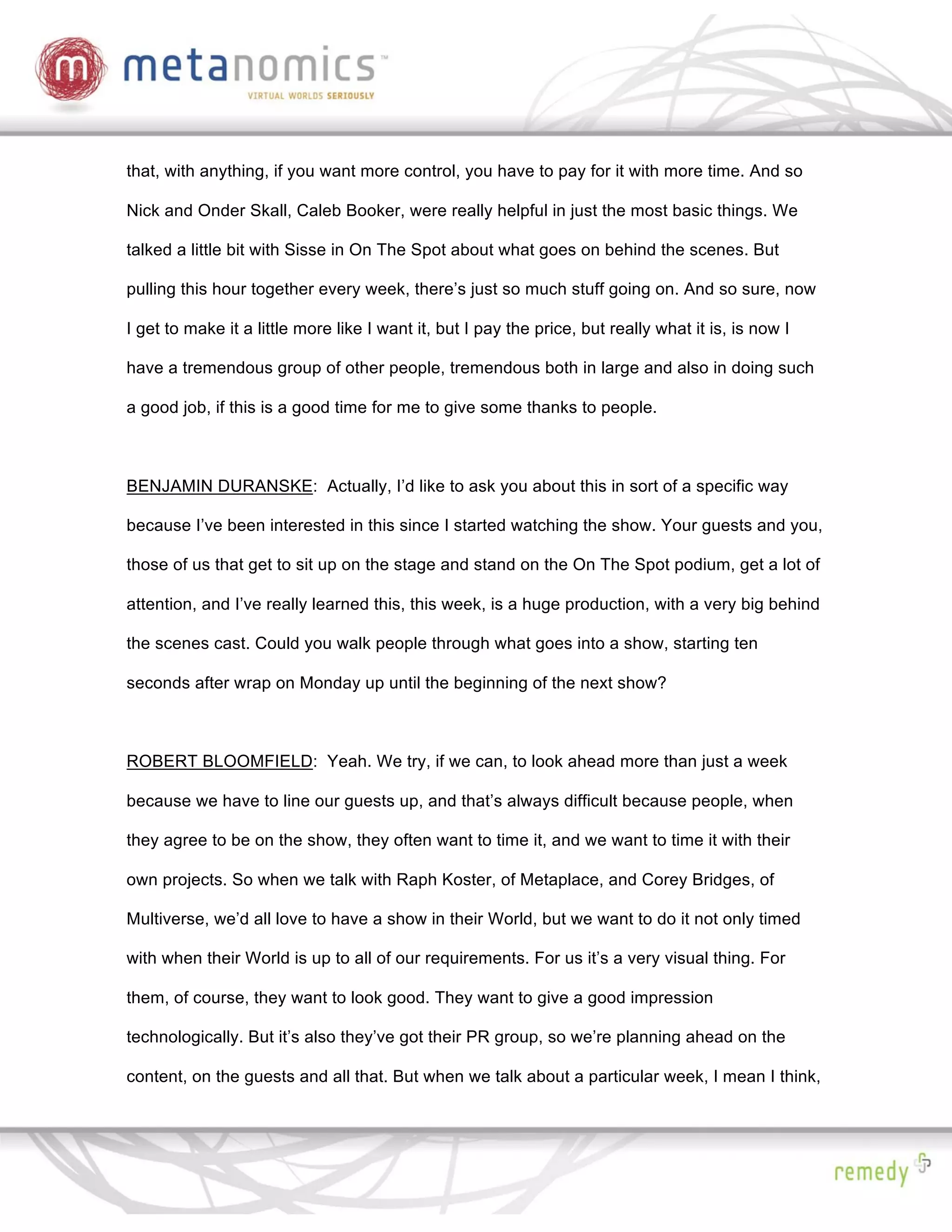 that, with anything, if you want more control, you have to pay for it with more time. And so

Nick and Onder Skall, Caleb Booker, were really helpful in just the most basic things. We

talked a little bit with Sisse in On The Spot about what goes on behind the scenes. But

pulling this hour together every week, there’s just so much stuff going on. And so sure, now

I get to make it a little more like I want it, but I pay the price, but really what it is, is now I

have a tremendous group of other people, tremendous both in large and also in doing such

a good job, if this is a good time for me to give some thanks to people.



BENJAMIN DURANSKE: Actually, I’d like to ask you about this in sort of a specific way

because I’ve been interested in this since I started watching the show. Your guests and you,

those of us that get to sit up on the stage and stand on the On The Spot podium, get a lot of

attention, and I’ve really learned this, this week, is a huge production, with a very big behind

the scenes cast. Could you walk people through what goes into a show, starting ten

seconds after wrap on Monday up until the beginning of the next show?



ROBERT BLOOMFIELD: Yeah. We try, if we can, to look ahead more than just a week

because we have to line our guests up, and that’s always difficult because people, when

they agree to be on the show, they often want to time it, and we want to time it with their

own projects. So when we talk with Raph Koster, of Metaplace, and Corey Bridges, of

Multiverse, we’d all love to have a show in their World, but we want to do it not only timed

with when their World is up to all of our requirements. For us it’s a very visual thing. For

them, of course, they want to look good. They want to give a good impression

technologically. But it’s also they’ve got their PR group, so we’re planning ahead on the

content, on the guests and all that. But when we talk about a particular week, I mean I think,
 
