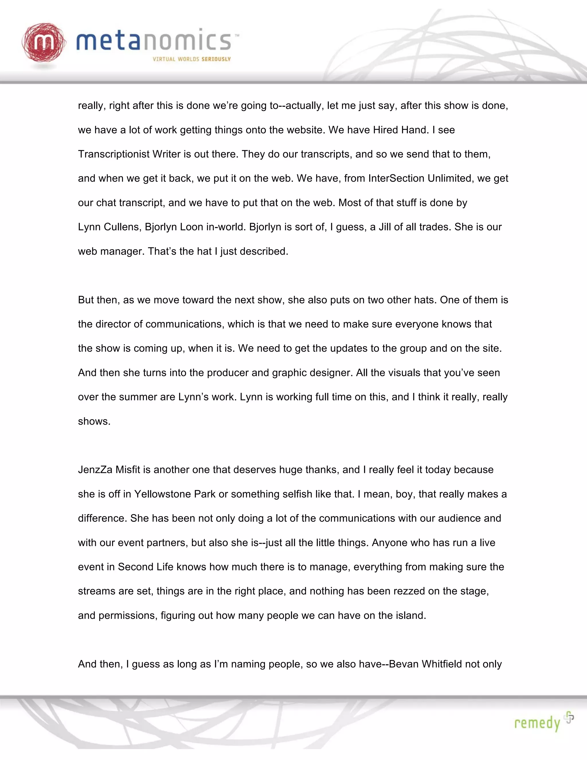 really, right after this is done we’re going to--actually, let me just say, after this show is done,

we have a lot of work getting things onto the website. We have Hired Hand. I see

Transcriptionist Writer is out there. They do our transcripts, and so we send that to them,

and when we get it back, we put it on the web. We have, from InterSection Unlimited, we get

our chat transcript, and we have to put that on the web. Most of that stuff is done by

Lynn Cullens, Bjorlyn Loon in-world. Bjorlyn is sort of, I guess, a Jill of all trades. She is our

web manager. That’s the hat I just described.



But then, as we move toward the next show, she also puts on two other hats. One of them is

the director of communications, which is that we need to make sure everyone knows that

the show is coming up, when it is. We need to get the updates to the group and on the site.

And then she turns into the producer and graphic designer. All the visuals that you’ve seen

over the summer are Lynn’s work. Lynn is working full time on this, and I think it really, really

shows.



JenzZa Misfit is another one that deserves huge thanks, and I really feel it today because

she is off in Yellowstone Park or something selfish like that. I mean, boy, that really makes a

difference. She has been not only doing a lot of the communications with our audience and

with our event partners, but also she is--just all the little things. Anyone who has run a live

event in Second Life knows how much there is to manage, everything from making sure the

streams are set, things are in the right place, and nothing has been rezzed on the stage,

and permissions, figuring out how many people we can have on the island.



And then, I guess as long as I’m naming people, so we also have--Bevan Whitfield not only
 