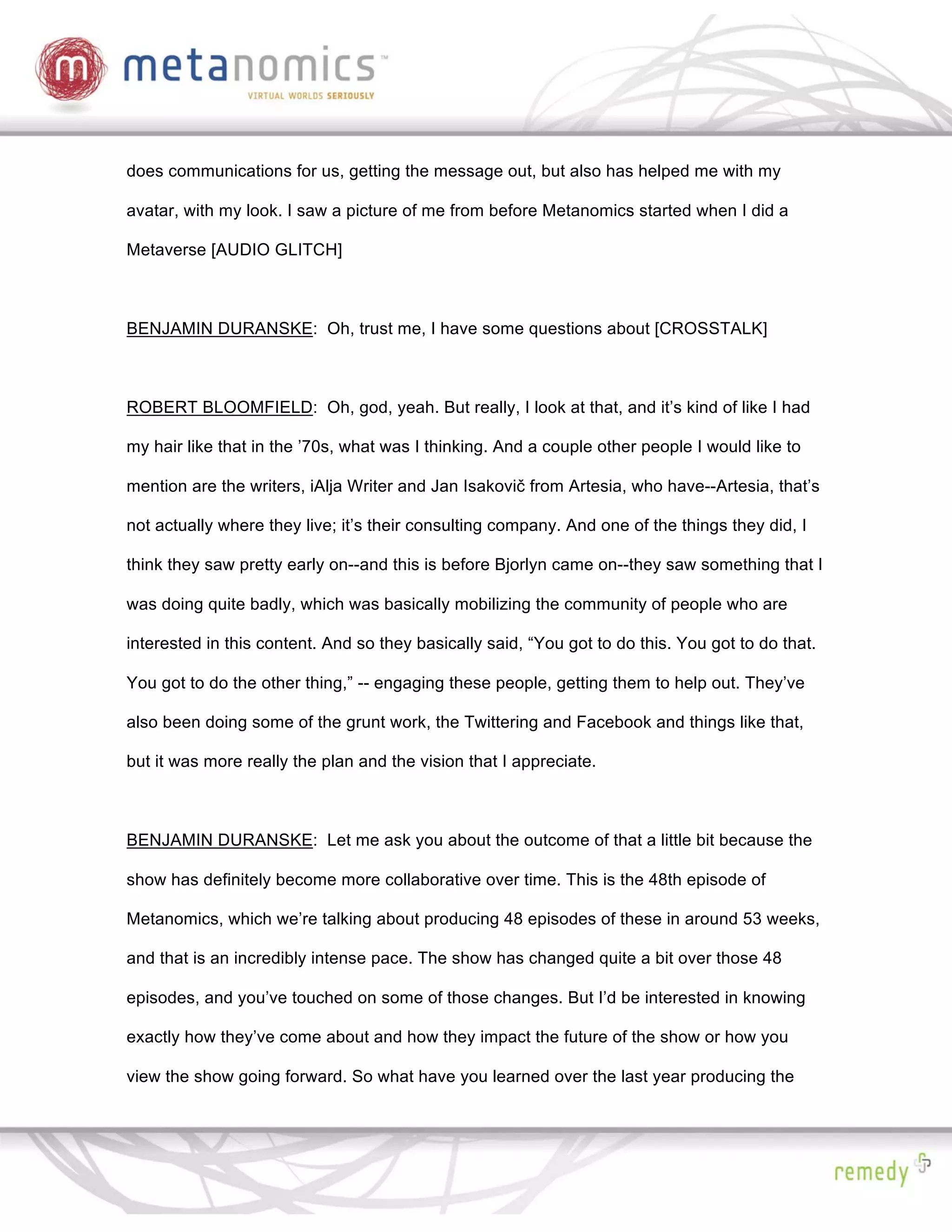does communications for us, getting the message out, but also has helped me with my

avatar, with my look. I saw a picture of me from before Metanomics started when I did a

Metaverse [AUDIO GLITCH]



BENJAMIN DURANSKE: Oh, trust me, I have some questions about [CROSSTALK]



ROBERT BLOOMFIELD: Oh, god, yeah. But really, I look at that, and it’s kind of like I had

my hair like that in the ’70s, what was I thinking. And a couple other people I would like to

mention are the writers, iAlja Writer and Jan Isakovi from Artesia, who have--Artesia, that’s

not actually where they live; it’s their consulting company. And one of the things they did, I

think they saw pretty early on--and this is before Bjorlyn came on--they saw something that I

was doing quite badly, which was basically mobilizing the community of people who are

interested in this content. And so they basically said, “You got to do this. You got to do that.

You got to do the other thing,” -- engaging these people, getting them to help out. They’ve

also been doing some of the grunt work, the Twittering and Facebook and things like that,

but it was more really the plan and the vision that I appreciate.



BENJAMIN DURANSKE: Let me ask you about the outcome of that a little bit because the

show has definitely become more collaborative over time. This is the 48th episode of

Metanomics, which we’re talking about producing 48 episodes of these in around 53 weeks,

and that is an incredibly intense pace. The show has changed quite a bit over those 48

episodes, and you’ve touched on some of those changes. But I’d be interested in knowing

exactly how they’ve come about and how they impact the future of the show or how you

view the show going forward. So what have you learned over the last year producing the
 