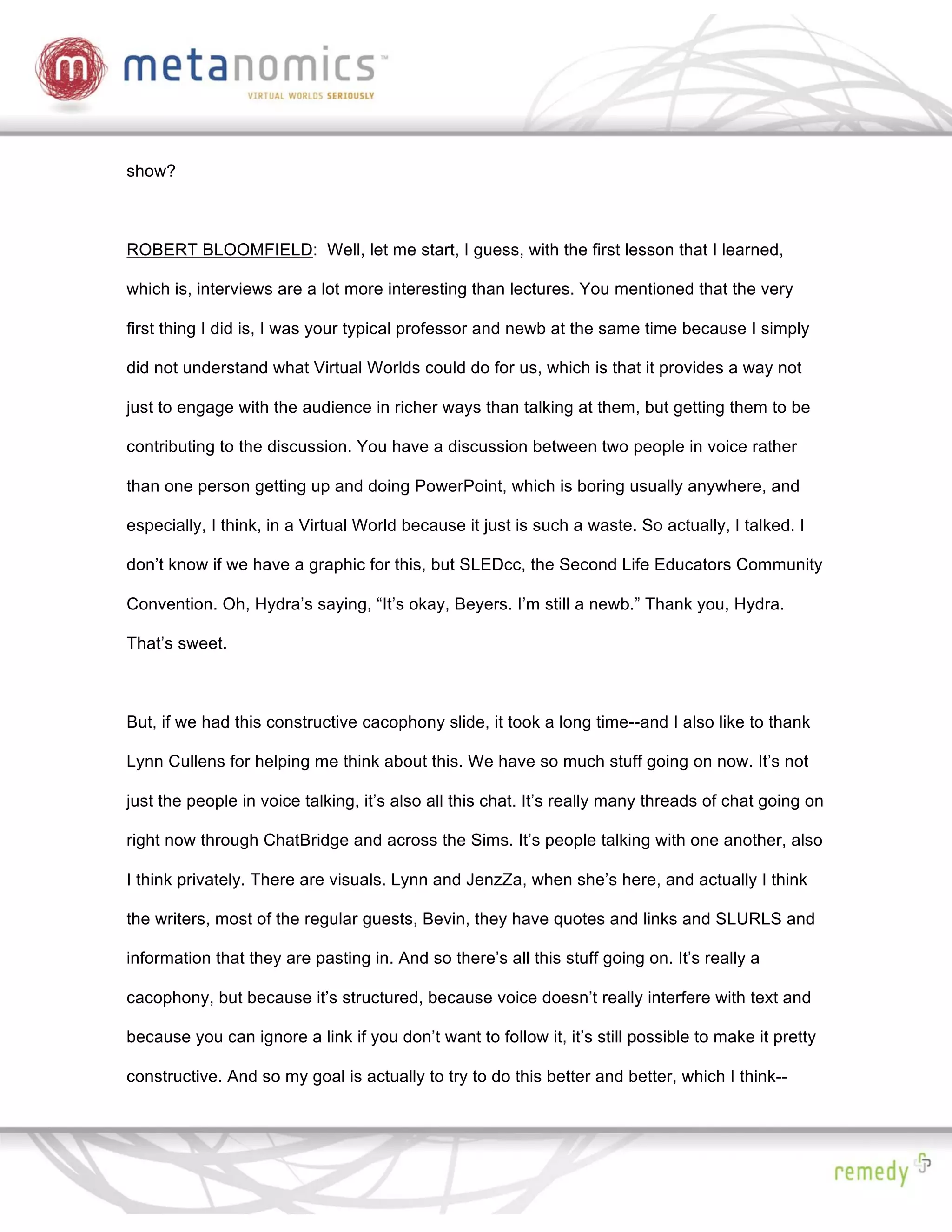 show?



ROBERT BLOOMFIELD: Well, let me start, I guess, with the first lesson that I learned,

which is, interviews are a lot more interesting than lectures. You mentioned that the very

first thing I did is, I was your typical professor and newb at the same time because I simply

did not understand what Virtual Worlds could do for us, which is that it provides a way not

just to engage with the audience in richer ways than talking at them, but getting them to be

contributing to the discussion. You have a discussion between two people in voice rather

than one person getting up and doing PowerPoint, which is boring usually anywhere, and

especially, I think, in a Virtual World because it just is such a waste. So actually, I talked. I

don’t know if we have a graphic for this, but SLEDcc, the Second Life Educators Community

Convention. Oh, Hydra’s saying, “It’s okay, Beyers. I’m still a newb.” Thank you, Hydra.

That’s sweet.



But, if we had this constructive cacophony slide, it took a long time--and I also like to thank

Lynn Cullens for helping me think about this. We have so much stuff going on now. It’s not

just the people in voice talking, it’s also all this chat. It’s really many threads of chat going on

right now through ChatBridge and across the Sims. It’s people talking with one another, also

I think privately. There are visuals. Lynn and JenzZa, when she’s here, and actually I think

the writers, most of the regular guests, Bevin, they have quotes and links and SLURLS and

information that they are pasting in. And so there’s all this stuff going on. It’s really a

cacophony, but because it’s structured, because voice doesn’t really interfere with text and

because you can ignore a link if you don’t want to follow it, it’s still possible to make it pretty

constructive. And so my goal is actually to try to do this better and better, which I think--
 