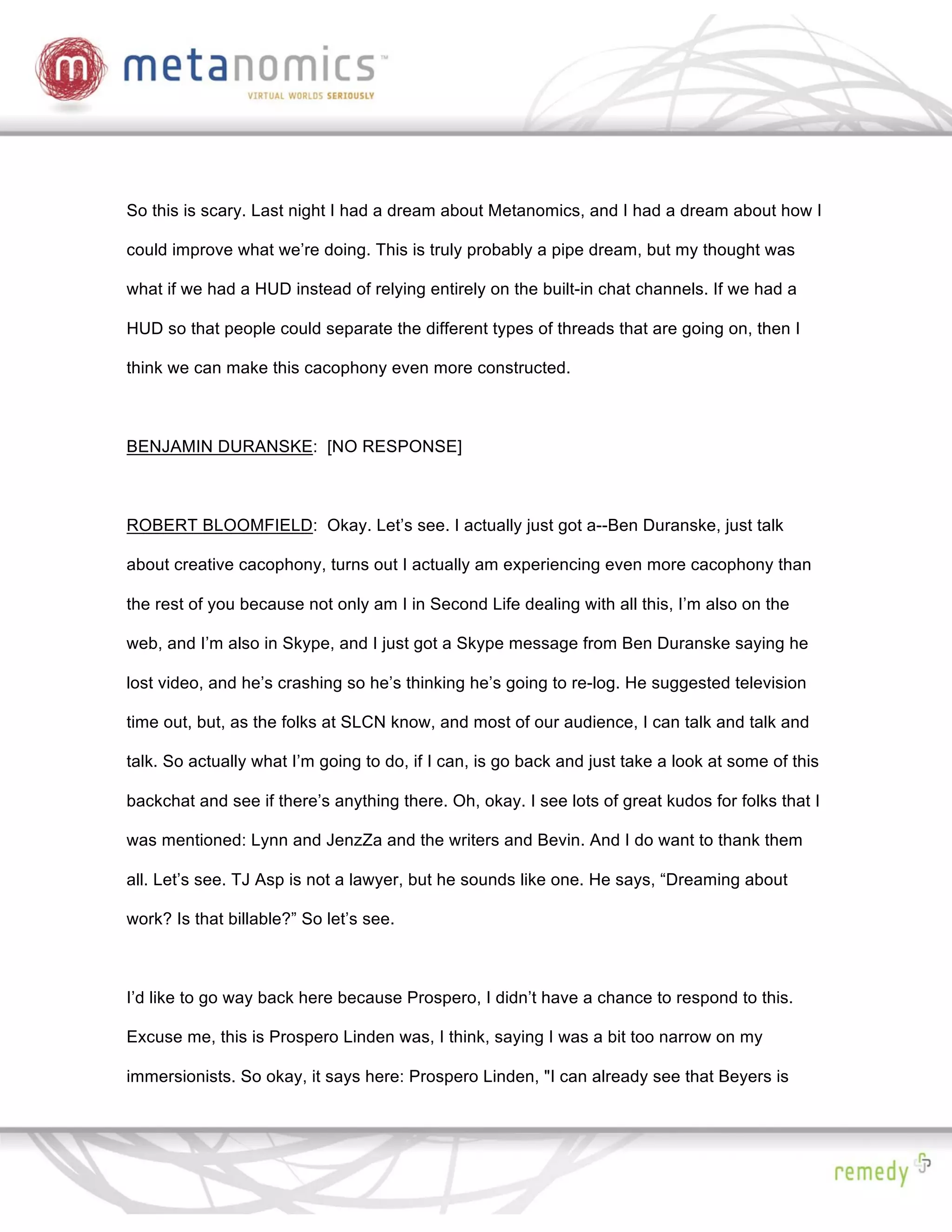 So this is scary. Last night I had a dream about Metanomics, and I had a dream about how I

could improve what we’re doing. This is truly probably a pipe dream, but my thought was

what if we had a HUD instead of relying entirely on the built-in chat channels. If we had a

HUD so that people could separate the different types of threads that are going on, then I

think we can make this cacophony even more constructed.



BENJAMIN DURANSKE: [NO RESPONSE]



ROBERT BLOOMFIELD: Okay. Let’s see. I actually just got a--Ben Duranske, just talk

about creative cacophony, turns out I actually am experiencing even more cacophony than

the rest of you because not only am I in Second Life dealing with all this, I’m also on the

web, and I’m also in Skype, and I just got a Skype message from Ben Duranske saying he

lost video, and he’s crashing so he’s thinking he’s going to re-log. He suggested television

time out, but, as the folks at SLCN know, and most of our audience, I can talk and talk and

talk. So actually what I’m going to do, if I can, is go back and just take a look at some of this

backchat and see if there’s anything there. Oh, okay. I see lots of great kudos for folks that I

was mentioned: Lynn and JenzZa and the writers and Bevin. And I do want to thank them

all. Let’s see. TJ Asp is not a lawyer, but he sounds like one. He says, “Dreaming about

work? Is that billable?” So let’s see.



I’d like to go way back here because Prospero, I didn’t have a chance to respond to this.

Excuse me, this is Prospero Linden was, I think, saying I was a bit too narrow on my

immersionists. So okay, it says here: Prospero Linden, "I can already see that Beyers is
 