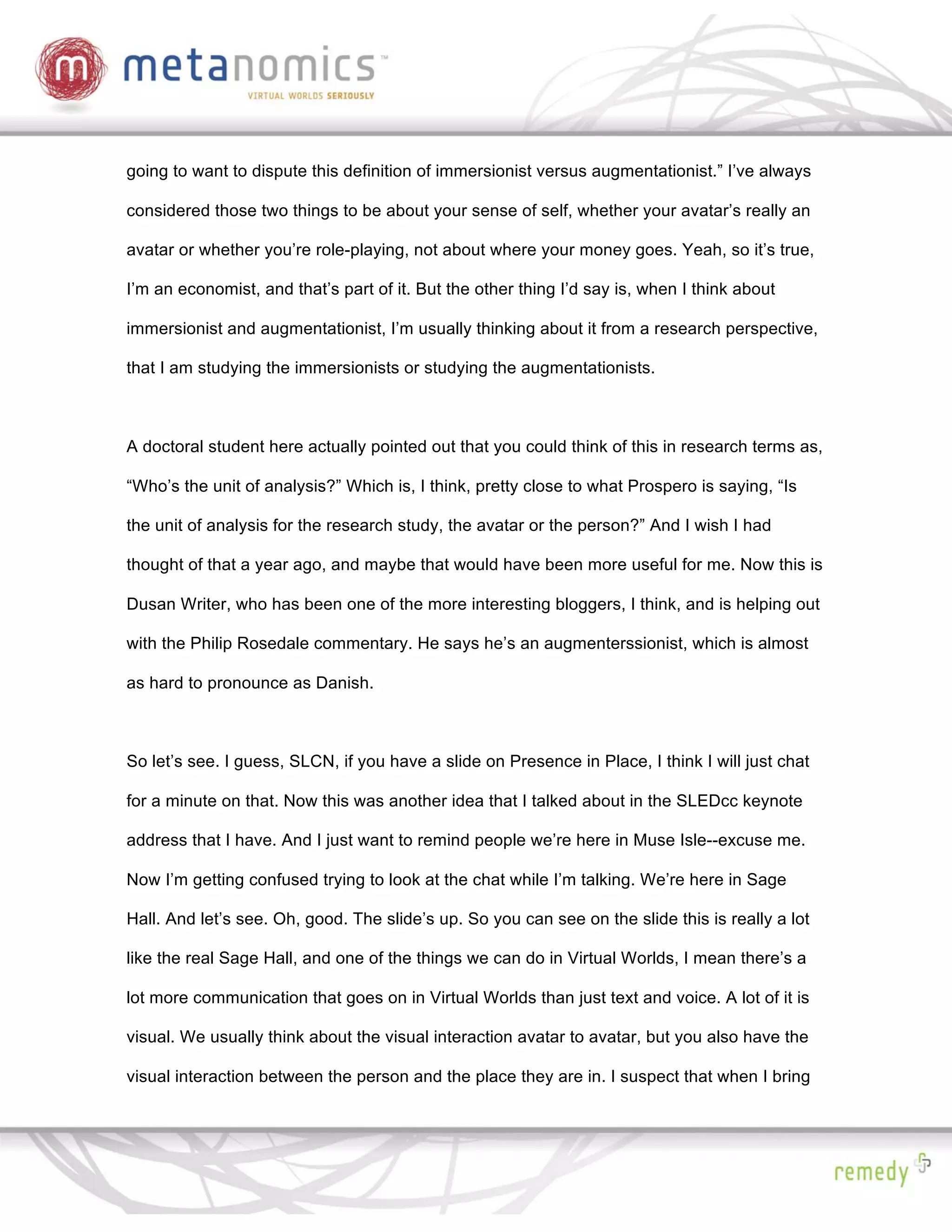 going to want to dispute this definition of immersionist versus augmentationist.” I’ve always

considered those two things to be about your sense of self, whether your avatar’s really an

avatar or whether you’re role-playing, not about where your money goes. Yeah, so it’s true,

I’m an economist, and that’s part of it. But the other thing I’d say is, when I think about

immersionist and augmentationist, I’m usually thinking about it from a research perspective,

that I am studying the immersionists or studying the augmentationists.



A doctoral student here actually pointed out that you could think of this in research terms as,

“Who’s the unit of analysis?” Which is, I think, pretty close to what Prospero is saying, “Is

the unit of analysis for the research study, the avatar or the person?” And I wish I had

thought of that a year ago, and maybe that would have been more useful for me. Now this is

Dusan Writer, who has been one of the more interesting bloggers, I think, and is helping out

with the Philip Rosedale commentary. He says he’s an augmenterssionist, which is almost

as hard to pronounce as Danish.



So let’s see. I guess, SLCN, if you have a slide on Presence in Place, I think I will just chat

for a minute on that. Now this was another idea that I talked about in the SLEDcc keynote

address that I have. And I just want to remind people we’re here in Muse Isle--excuse me.

Now I’m getting confused trying to look at the chat while I’m talking. We’re here in Sage

Hall. And let’s see. Oh, good. The slide’s up. So you can see on the slide this is really a lot

like the real Sage Hall, and one of the things we can do in Virtual Worlds, I mean there’s a

lot more communication that goes on in Virtual Worlds than just text and voice. A lot of it is

visual. We usually think about the visual interaction avatar to avatar, but you also have the

visual interaction between the person and the place they are in. I suspect that when I bring
 