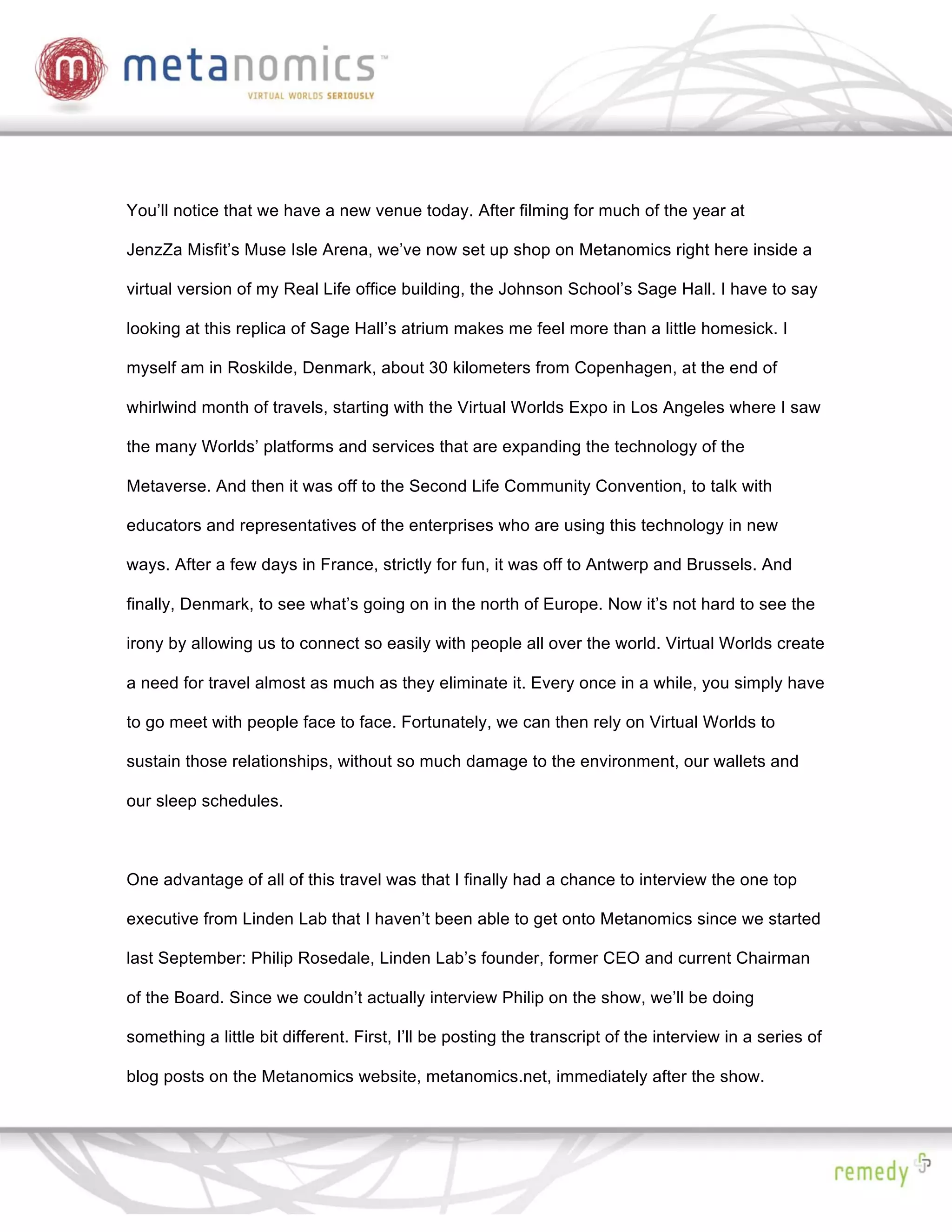 You’ll notice that we have a new venue today. After filming for much of the year at

JenzZa Misfit’s Muse Isle Arena, we’ve now set up shop on Metanomics right here inside a

virtual version of my Real Life office building, the Johnson School’s Sage Hall. I have to say

looking at this replica of Sage Hall’s atrium makes me feel more than a little homesick. I

myself am in Roskilde, Denmark, about 30 kilometers from Copenhagen, at the end of

whirlwind month of travels, starting with the Virtual Worlds Expo in Los Angeles where I saw

the many Worlds’ platforms and services that are expanding the technology of the

Metaverse. And then it was off to the Second Life Community Convention, to talk with

educators and representatives of the enterprises who are using this technology in new

ways. After a few days in France, strictly for fun, it was off to Antwerp and Brussels. And

finally, Denmark, to see what’s going on in the north of Europe. Now it’s not hard to see the

irony by allowing us to connect so easily with people all over the world. Virtual Worlds create

a need for travel almost as much as they eliminate it. Every once in a while, you simply have

to go meet with people face to face. Fortunately, we can then rely on Virtual Worlds to

sustain those relationships, without so much damage to the environment, our wallets and

our sleep schedules.



One advantage of all of this travel was that I finally had a chance to interview the one top

executive from Linden Lab that I haven’t been able to get onto Metanomics since we started

last September: Philip Rosedale, Linden Lab’s founder, former CEO and current Chairman

of the Board. Since we couldn’t actually interview Philip on the show, we’ll be doing

something a little bit different. First, I’ll be posting the transcript of the interview in a series of

blog posts on the Metanomics website, metanomics.net, immediately after the show.
 