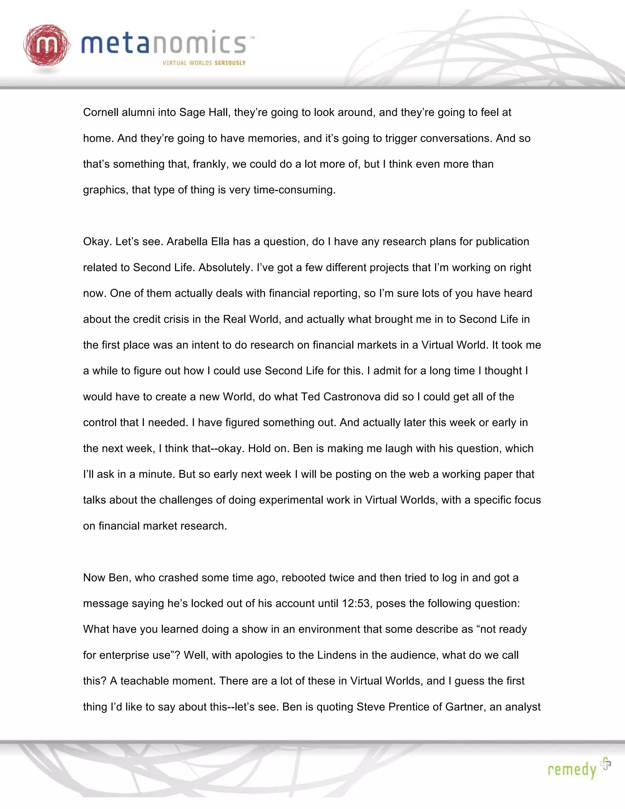Cornell alumni into Sage Hall, they’re going to look around, and they’re going to feel at

home. And they’re going to have memories, and it’s going to trigger conversations. And so

that’s something that, frankly, we could do a lot more of, but I think even more than

graphics, that type of thing is very time-consuming.



Okay. Let’s see. Arabella Ella has a question, do I have any research plans for publication

related to Second Life. Absolutely. I’ve got a few different projects that I’m working on right

now. One of them actually deals with financial reporting, so I’m sure lots of you have heard

about the credit crisis in the Real World, and actually what brought me in to Second Life in

the first place was an intent to do research on financial markets in a Virtual World. It took me

a while to figure out how I could use Second Life for this. I admit for a long time I thought I

would have to create a new World, do what Ted Castronova did so I could get all of the

control that I needed. I have figured something out. And actually later this week or early in

the next week, I think that--okay. Hold on. Ben is making me laugh with his question, which

I’ll ask in a minute. But so early next week I will be posting on the web a working paper that

talks about the challenges of doing experimental work in Virtual Worlds, with a specific focus

on financial market research.



Now Ben, who crashed some time ago, rebooted twice and then tried to log in and got a

message saying he’s locked out of his account until 12:53, poses the following question:

What have you learned doing a show in an environment that some describe as “not ready

for enterprise use”? Well, with apologies to the Lindens in the audience, what do we call

this? A teachable moment. There are a lot of these in Virtual Worlds, and I guess the first

thing I’d like to say about this--let’s see. Ben is quoting Steve Prentice of Gartner, an analyst
 