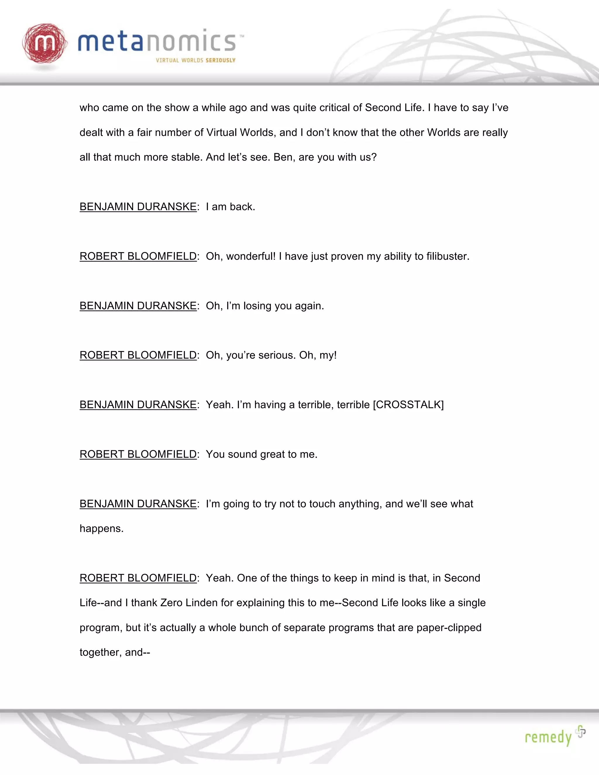 who came on the show a while ago and was quite critical of Second Life. I have to say I’ve

dealt with a fair number of Virtual Worlds, and I don’t know that the other Worlds are really

all that much more stable. And let’s see. Ben, are you with us?



BENJAMIN DURANSKE: I am back.



ROBERT BLOOMFIELD: Oh, wonderful! I have just proven my ability to filibuster.



BENJAMIN DURANSKE: Oh, I’m losing you again.



ROBERT BLOOMFIELD: Oh, you’re serious. Oh, my!



BENJAMIN DURANSKE: Yeah. I’m having a terrible, terrible [CROSSTALK]



ROBERT BLOOMFIELD: You sound great to me.



BENJAMIN DURANSKE: I’m going to try not to touch anything, and we’ll see what

happens.



ROBERT BLOOMFIELD: Yeah. One of the things to keep in mind is that, in Second

Life--and I thank Zero Linden for explaining this to me--Second Life looks like a single

program, but it’s actually a whole bunch of separate programs that are paper-clipped

together, and--
 