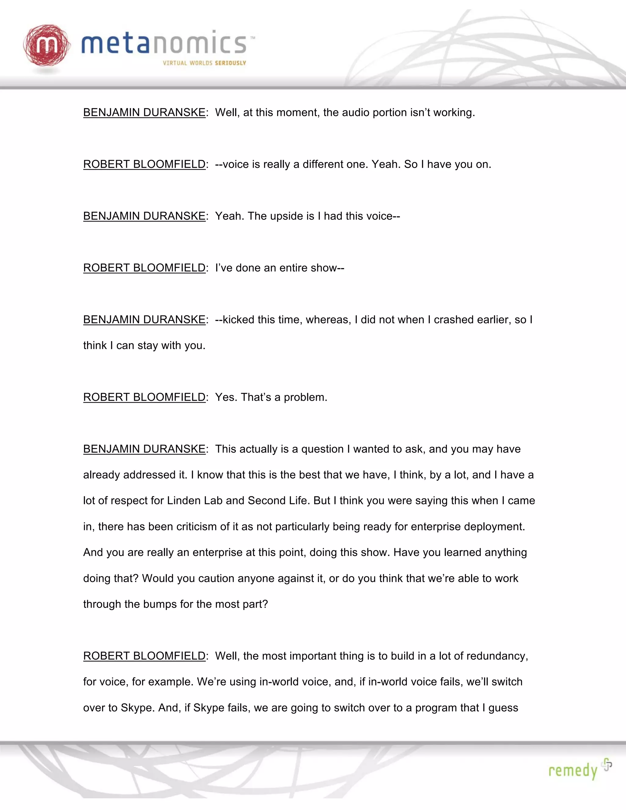 BENJAMIN DURANSKE: Well, at this moment, the audio portion isn’t working.



ROBERT BLOOMFIELD: --voice is really a different one. Yeah. So I have you on.



BENJAMIN DURANSKE: Yeah. The upside is I had this voice--



ROBERT BLOOMFIELD: I’ve done an entire show--



BENJAMIN DURANSKE: --kicked this time, whereas, I did not when I crashed earlier, so I

think I can stay with you.



ROBERT BLOOMFIELD: Yes. That’s a problem.



BENJAMIN DURANSKE: This actually is a question I wanted to ask, and you may have

already addressed it. I know that this is the best that we have, I think, by a lot, and I have a

lot of respect for Linden Lab and Second Life. But I think you were saying this when I came

in, there has been criticism of it as not particularly being ready for enterprise deployment.

And you are really an enterprise at this point, doing this show. Have you learned anything

doing that? Would you caution anyone against it, or do you think that we’re able to work

through the bumps for the most part?



ROBERT BLOOMFIELD: Well, the most important thing is to build in a lot of redundancy,

for voice, for example. We’re using in-world voice, and, if in-world voice fails, we’ll switch

over to Skype. And, if Skype fails, we are going to switch over to a program that I guess
 