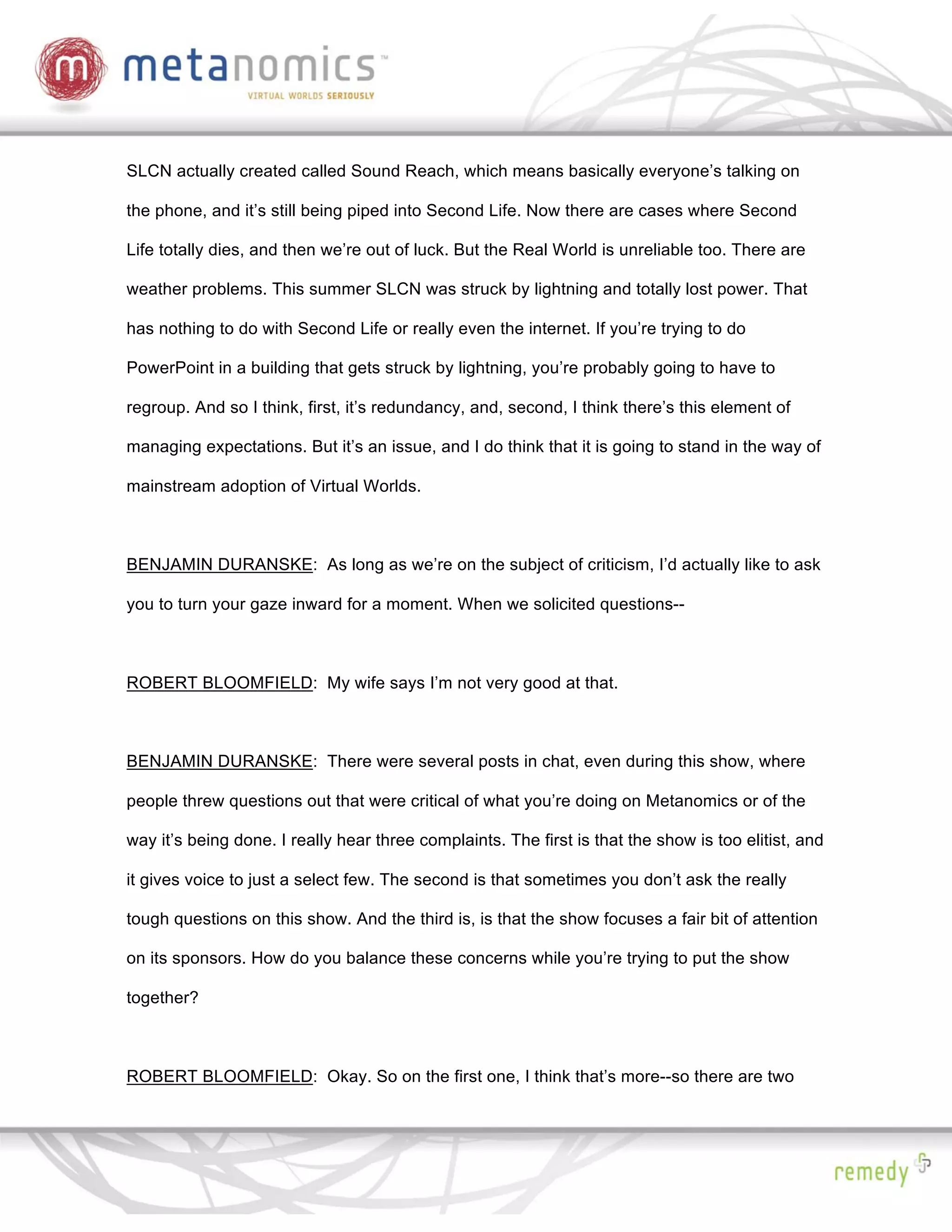 SLCN actually created called Sound Reach, which means basically everyone’s talking on

the phone, and it’s still being piped into Second Life. Now there are cases where Second

Life totally dies, and then we’re out of luck. But the Real World is unreliable too. There are

weather problems. This summer SLCN was struck by lightning and totally lost power. That

has nothing to do with Second Life or really even the internet. If you’re trying to do

PowerPoint in a building that gets struck by lightning, you’re probably going to have to

regroup. And so I think, first, it’s redundancy, and, second, I think there’s this element of

managing expectations. But it’s an issue, and I do think that it is going to stand in the way of

mainstream adoption of Virtual Worlds.



BENJAMIN DURANSKE: As long as we’re on the subject of criticism, I’d actually like to ask

you to turn your gaze inward for a moment. When we solicited questions--



ROBERT BLOOMFIELD: My wife says I’m not very good at that.



BENJAMIN DURANSKE: There were several posts in chat, even during this show, where

people threw questions out that were critical of what you’re doing on Metanomics or of the

way it’s being done. I really hear three complaints. The first is that the show is too elitist, and

it gives voice to just a select few. The second is that sometimes you don’t ask the really

tough questions on this show. And the third is, is that the show focuses a fair bit of attention

on its sponsors. How do you balance these concerns while you’re trying to put the show

together?



ROBERT BLOOMFIELD: Okay. So on the first one, I think that’s more--so there are two
 