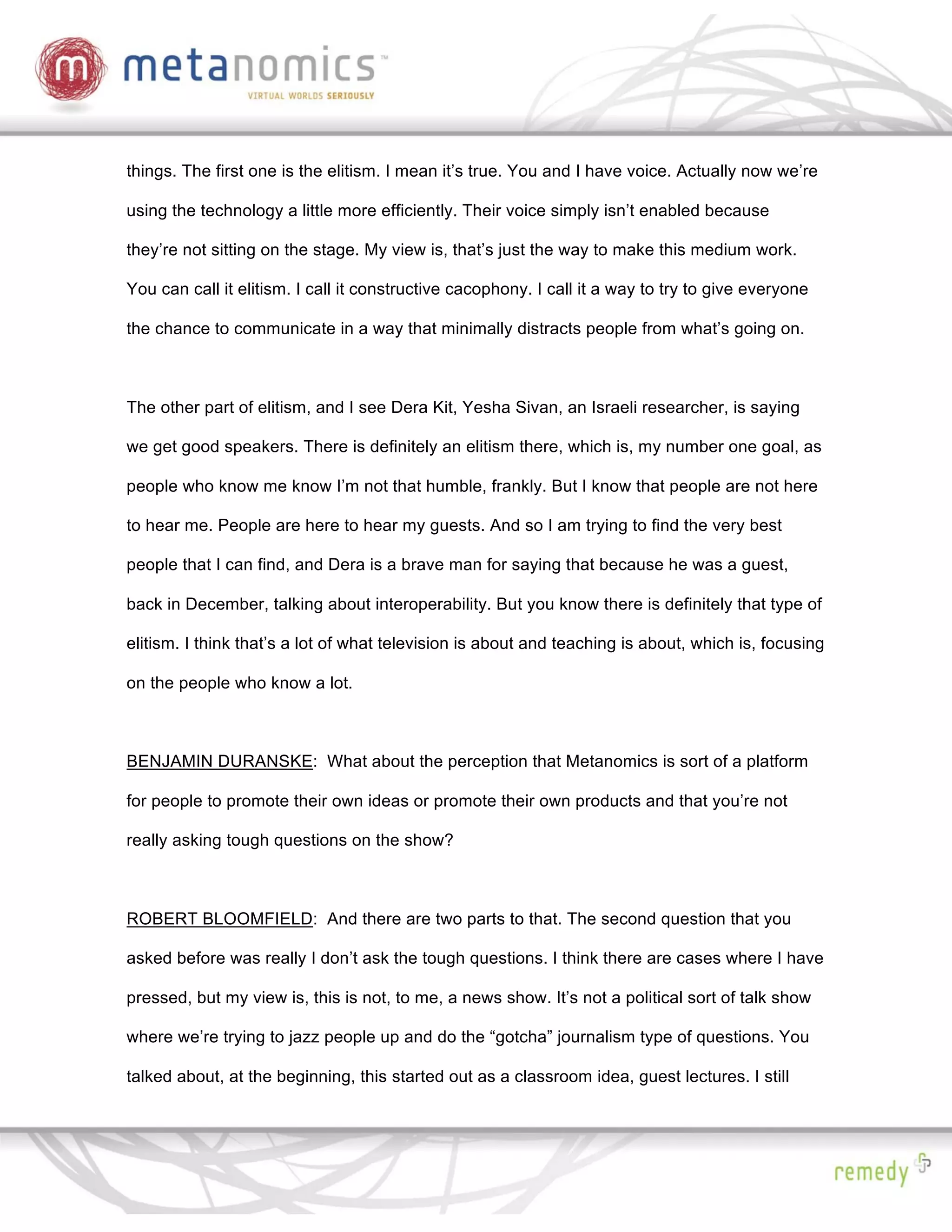 things. The first one is the elitism. I mean it’s true. You and I have voice. Actually now we’re

using the technology a little more efficiently. Their voice simply isn’t enabled because

they’re not sitting on the stage. My view is, that’s just the way to make this medium work.

You can call it elitism. I call it constructive cacophony. I call it a way to try to give everyone

the chance to communicate in a way that minimally distracts people from what’s going on.



The other part of elitism, and I see Dera Kit, Yesha Sivan, an Israeli researcher, is saying

we get good speakers. There is definitely an elitism there, which is, my number one goal, as

people who know me know I’m not that humble, frankly. But I know that people are not here

to hear me. People are here to hear my guests. And so I am trying to find the very best

people that I can find, and Dera is a brave man for saying that because he was a guest,

back in December, talking about interoperability. But you know there is definitely that type of

elitism. I think that’s a lot of what television is about and teaching is about, which is, focusing

on the people who know a lot.



BENJAMIN DURANSKE: What about the perception that Metanomics is sort of a platform

for people to promote their own ideas or promote their own products and that you’re not

really asking tough questions on the show?



ROBERT BLOOMFIELD: And there are two parts to that. The second question that you

asked before was really I don’t ask the tough questions. I think there are cases where I have

pressed, but my view is, this is not, to me, a news show. It’s not a political sort of talk show

where we’re trying to jazz people up and do the “gotcha” journalism type of questions. You

talked about, at the beginning, this started out as a classroom idea, guest lectures. I still
 