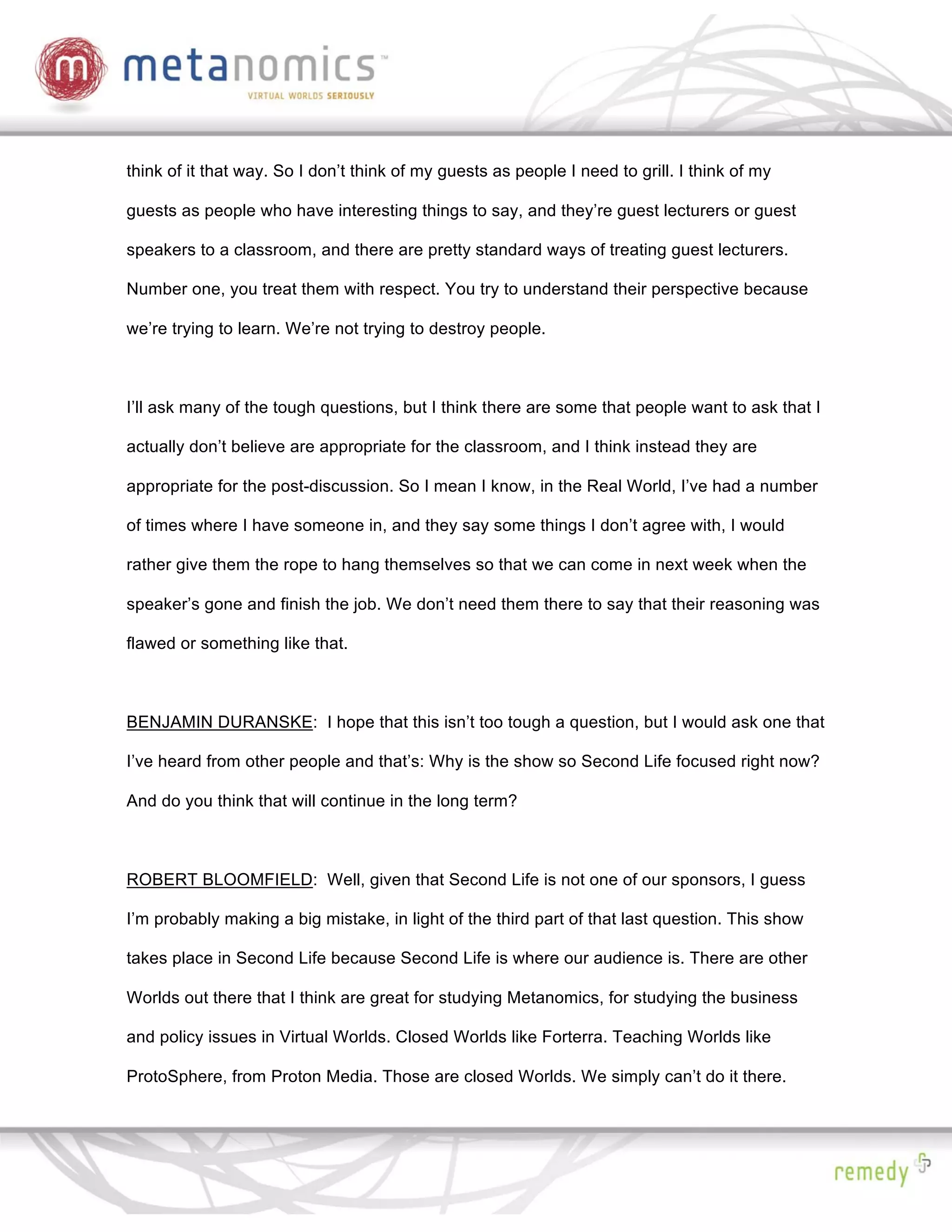 think of it that way. So I don’t think of my guests as people I need to grill. I think of my

guests as people who have interesting things to say, and they’re guest lecturers or guest

speakers to a classroom, and there are pretty standard ways of treating guest lecturers.

Number one, you treat them with respect. You try to understand their perspective because

we’re trying to learn. We’re not trying to destroy people.



I’ll ask many of the tough questions, but I think there are some that people want to ask that I

actually don’t believe are appropriate for the classroom, and I think instead they are

appropriate for the post-discussion. So I mean I know, in the Real World, I’ve had a number

of times where I have someone in, and they say some things I don’t agree with, I would

rather give them the rope to hang themselves so that we can come in next week when the

speaker’s gone and finish the job. We don’t need them there to say that their reasoning was

flawed or something like that.



BENJAMIN DURANSKE: I hope that this isn’t too tough a question, but I would ask one that

I’ve heard from other people and that’s: Why is the show so Second Life focused right now?

And do you think that will continue in the long term?



ROBERT BLOOMFIELD: Well, given that Second Life is not one of our sponsors, I guess

I’m probably making a big mistake, in light of the third part of that last question. This show

takes place in Second Life because Second Life is where our audience is. There are other

Worlds out there that I think are great for studying Metanomics, for studying the business

and policy issues in Virtual Worlds. Closed Worlds like Forterra. Teaching Worlds like

ProtoSphere, from Proton Media. Those are closed Worlds. We simply can’t do it there.
 