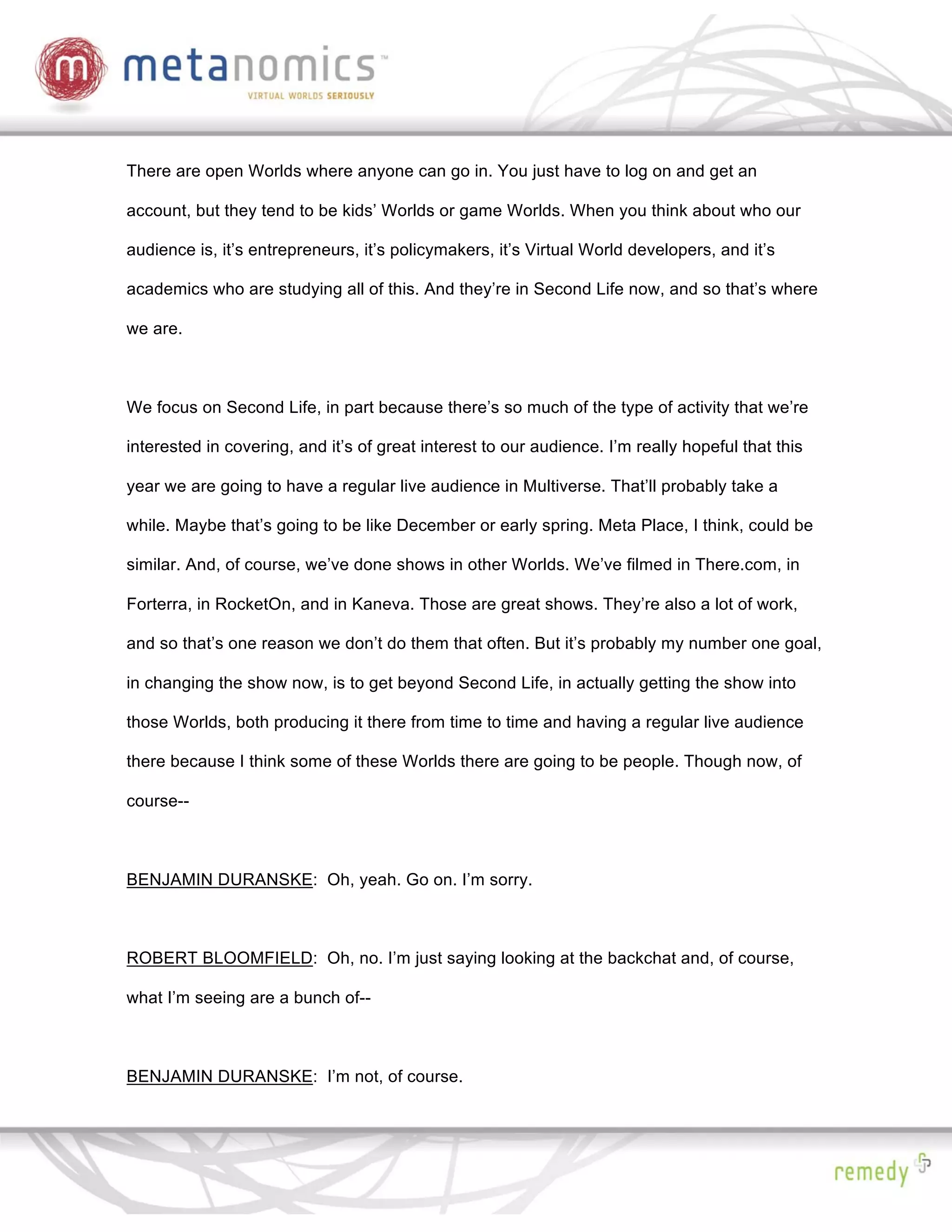 There are open Worlds where anyone can go in. You just have to log on and get an

account, but they tend to be kids’ Worlds or game Worlds. When you think about who our

audience is, it’s entrepreneurs, it’s policymakers, it’s Virtual World developers, and it’s

academics who are studying all of this. And they’re in Second Life now, and so that’s where

we are.



We focus on Second Life, in part because there’s so much of the type of activity that we’re

interested in covering, and it’s of great interest to our audience. I’m really hopeful that this

year we are going to have a regular live audience in Multiverse. That’ll probably take a

while. Maybe that’s going to be like December or early spring. Meta Place, I think, could be

similar. And, of course, we’ve done shows in other Worlds. We’ve filmed in There.com, in

Forterra, in RocketOn, and in Kaneva. Those are great shows. They’re also a lot of work,

and so that’s one reason we don’t do them that often. But it’s probably my number one goal,

in changing the show now, is to get beyond Second Life, in actually getting the show into

those Worlds, both producing it there from time to time and having a regular live audience

there because I think some of these Worlds there are going to be people. Though now, of

course--



BENJAMIN DURANSKE: Oh, yeah. Go on. I’m sorry.



ROBERT BLOOMFIELD: Oh, no. I’m just saying looking at the backchat and, of course,

what I’m seeing are a bunch of--



BENJAMIN DURANSKE: I’m not, of course.
 