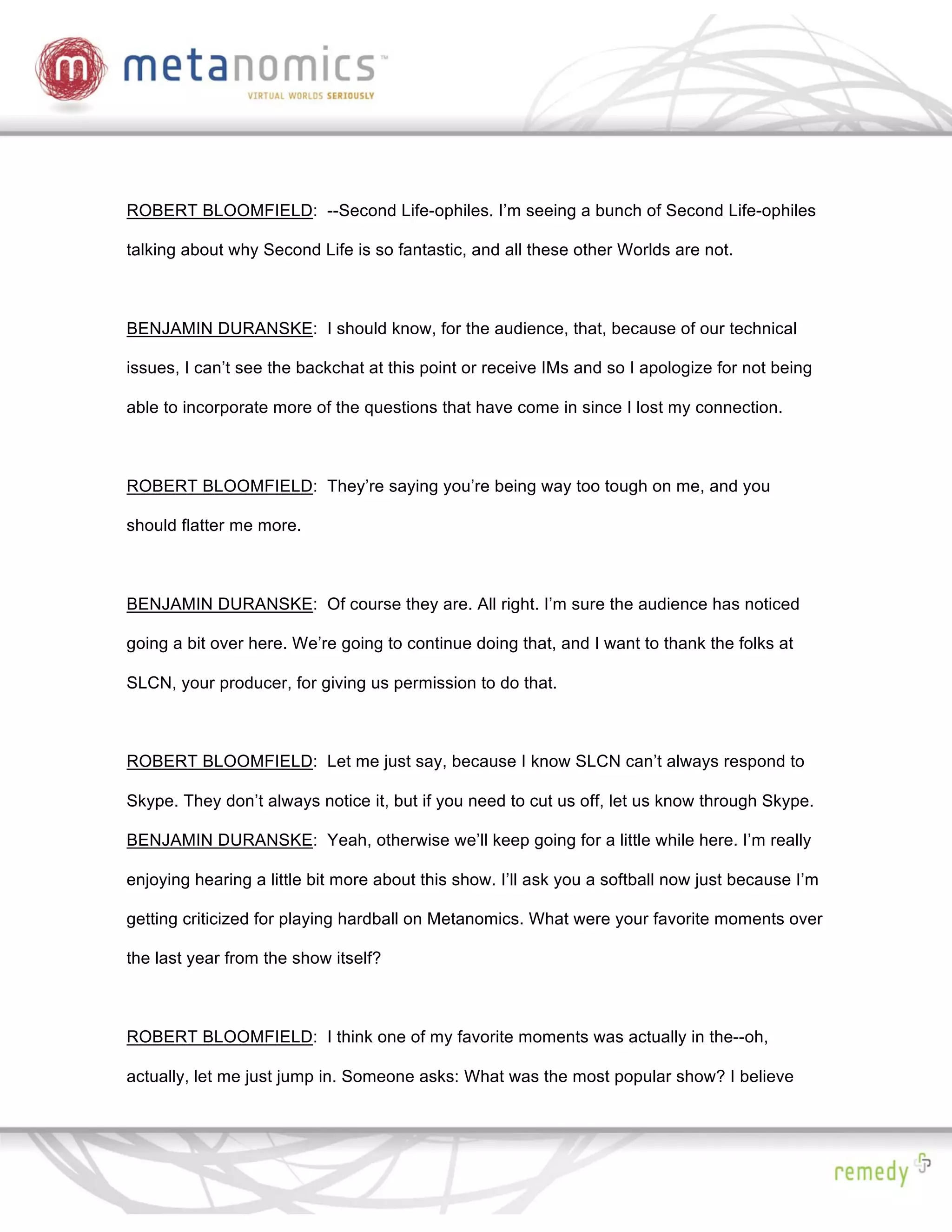 ROBERT BLOOMFIELD: --Second Life-ophiles. I’m seeing a bunch of Second Life-ophiles

talking about why Second Life is so fantastic, and all these other Worlds are not.



BENJAMIN DURANSKE: I should know, for the audience, that, because of our technical

issues, I can’t see the backchat at this point or receive IMs and so I apologize for not being

able to incorporate more of the questions that have come in since I lost my connection.



ROBERT BLOOMFIELD: They’re saying you’re being way too tough on me, and you

should flatter me more.



BENJAMIN DURANSKE: Of course they are. All right. I’m sure the audience has noticed

going a bit over here. We’re going to continue doing that, and I want to thank the folks at

SLCN, your producer, for giving us permission to do that.



ROBERT BLOOMFIELD: Let me just say, because I know SLCN can’t always respond to

Skype. They don’t always notice it, but if you need to cut us off, let us know through Skype.

BENJAMIN DURANSKE: Yeah, otherwise we’ll keep going for a little while here. I’m really

enjoying hearing a little bit more about this show. I’ll ask you a softball now just because I’m

getting criticized for playing hardball on Metanomics. What were your favorite moments over

the last year from the show itself?



ROBERT BLOOMFIELD: I think one of my favorite moments was actually in the--oh,

actually, let me just jump in. Someone asks: What was the most popular show? I believe
 