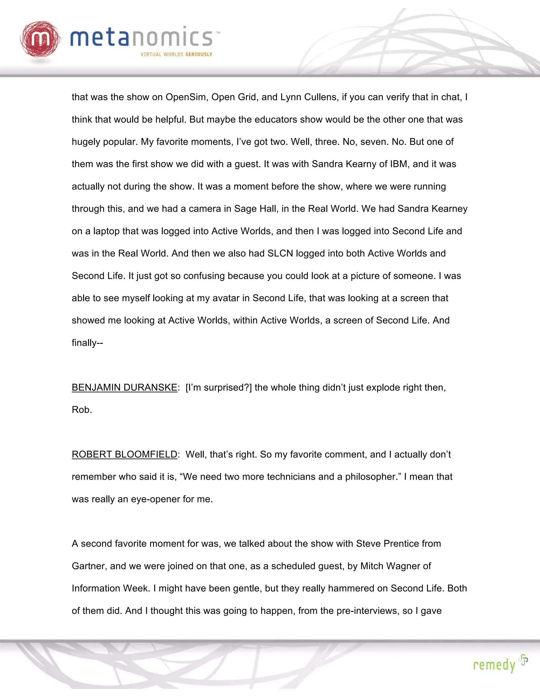 that was the show on OpenSim, Open Grid, and Lynn Cullens, if you can verify that in chat, I

think that would be helpful. But maybe the educators show would be the other one that was

hugely popular. My favorite moments, I’ve got two. Well, three. No, seven. No. But one of

them was the first show we did with a guest. It was with Sandra Kearny of IBM, and it was

actually not during the show. It was a moment before the show, where we were running

through this, and we had a camera in Sage Hall, in the Real World. We had Sandra Kearney

on a laptop that was logged into Active Worlds, and then I was logged into Second Life and

was in the Real World. And then we also had SLCN logged into both Active Worlds and

Second Life. It just got so confusing because you could look at a picture of someone. I was

able to see myself looking at my avatar in Second Life, that was looking at a screen that

showed me looking at Active Worlds, within Active Worlds, a screen of Second Life. And

finally--



BENJAMIN DURANSKE: [I’m surprised?] the whole thing didn’t just explode right then,

Rob.



ROBERT BLOOMFIELD: Well, that’s right. So my favorite comment, and I actually don’t

remember who said it is, “We need two more technicians and a philosopher.” I mean that

was really an eye-opener for me.



A second favorite moment for was, we talked about the show with Steve Prentice from

Gartner, and we were joined on that one, as a scheduled guest, by Mitch Wagner of

Information Week. I might have been gentle, but they really hammered on Second Life. Both

of them did. And I thought this was going to happen, from the pre-interviews, so I gave
 