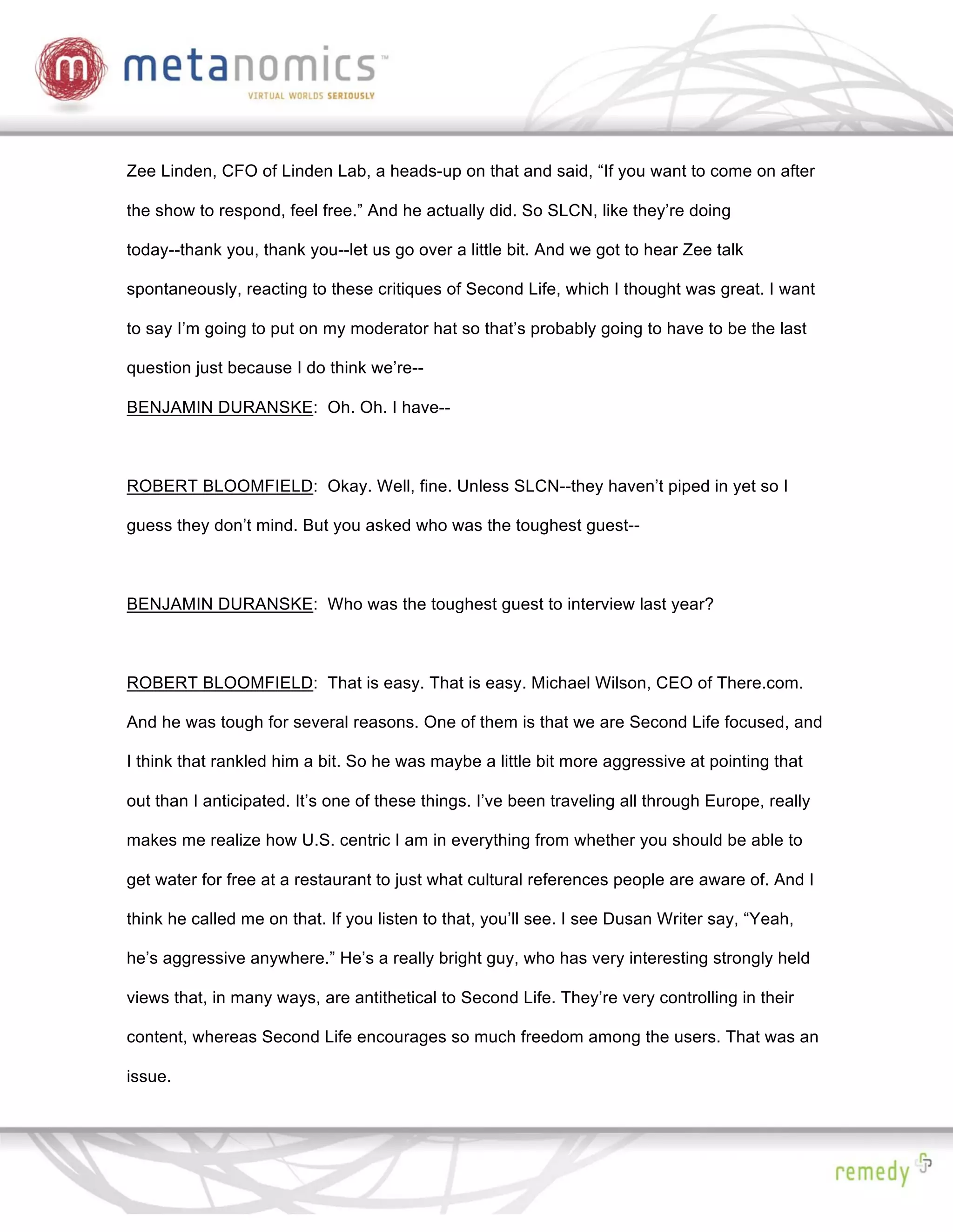 Zee Linden, CFO of Linden Lab, a heads-up on that and said, “If you want to come on after

the show to respond, feel free.” And he actually did. So SLCN, like they’re doing

today--thank you, thank you--let us go over a little bit. And we got to hear Zee talk

spontaneously, reacting to these critiques of Second Life, which I thought was great. I want

to say I’m going to put on my moderator hat so that’s probably going to have to be the last

question just because I do think we’re--

BENJAMIN DURANSKE: Oh. Oh. I have--



ROBERT BLOOMFIELD: Okay. Well, fine. Unless SLCN--they haven’t piped in yet so I

guess they don’t mind. But you asked who was the toughest guest--



BENJAMIN DURANSKE: Who was the toughest guest to interview last year?



ROBERT BLOOMFIELD: That is easy. That is easy. Michael Wilson, CEO of There.com.

And he was tough for several reasons. One of them is that we are Second Life focused, and

I think that rankled him a bit. So he was maybe a little bit more aggressive at pointing that

out than I anticipated. It’s one of these things. I’ve been traveling all through Europe, really

makes me realize how U.S. centric I am in everything from whether you should be able to

get water for free at a restaurant to just what cultural references people are aware of. And I

think he called me on that. If you listen to that, you’ll see. I see Dusan Writer say, “Yeah,

he’s aggressive anywhere.” He’s a really bright guy, who has very interesting strongly held

views that, in many ways, are antithetical to Second Life. They’re very controlling in their

content, whereas Second Life encourages so much freedom among the users. That was an

issue.
 