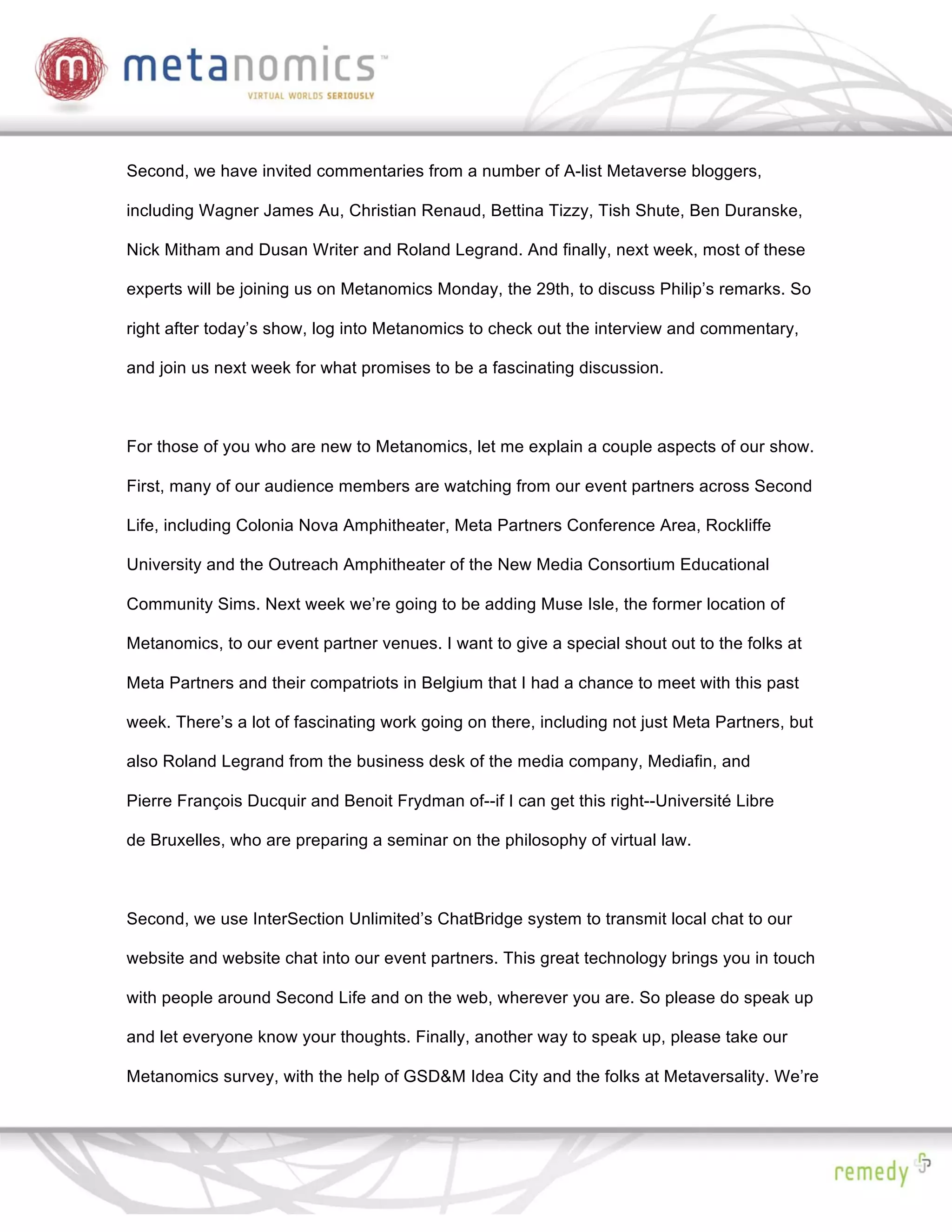 Second, we have invited commentaries from a number of A-list Metaverse bloggers,

including Wagner James Au, Christian Renaud, Bettina Tizzy, Tish Shute, Ben Duranske,

Nick Mitham and Dusan Writer and Roland Legrand. And finally, next week, most of these

experts will be joining us on Metanomics Monday, the 29th, to discuss Philip’s remarks. So

right after today’s show, log into Metanomics to check out the interview and commentary,

and join us next week for what promises to be a fascinating discussion.



For those of you who are new to Metanomics, let me explain a couple aspects of our show.

First, many of our audience members are watching from our event partners across Second

Life, including Colonia Nova Amphitheater, Meta Partners Conference Area, Rockliffe

University and the Outreach Amphitheater of the New Media Consortium Educational

Community Sims. Next week we’re going to be adding Muse Isle, the former location of

Metanomics, to our event partner venues. I want to give a special shout out to the folks at

Meta Partners and their compatriots in Belgium that I had a chance to meet with this past

week. There’s a lot of fascinating work going on there, including not just Meta Partners, but

also Roland Legrand from the business desk of the media company, Mediafin, and

Pierre François Ducquir and Benoit Frydman of--if I can get this right--Université Libre

de Bruxelles, who are preparing a seminar on the philosophy of virtual law.



Second, we use InterSection Unlimited’s ChatBridge system to transmit local chat to our

website and website chat into our event partners. This great technology brings you in touch

with people around Second Life and on the web, wherever you are. So please do speak up

and let everyone know your thoughts. Finally, another way to speak up, please take our

Metanomics survey, with the help of GSD&M Idea City and the folks at Metaversality. We’re
 