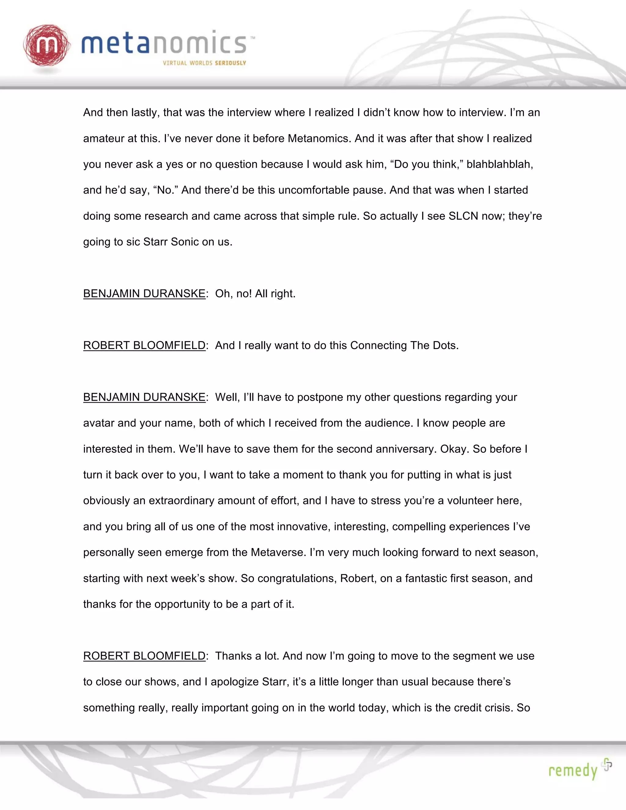 And then lastly, that was the interview where I realized I didn’t know how to interview. I’m an

amateur at this. I’ve never done it before Metanomics. And it was after that show I realized

you never ask a yes or no question because I would ask him, “Do you think,” blahblahblah,

and he’d say, “No.” And there’d be this uncomfortable pause. And that was when I started

doing some research and came across that simple rule. So actually I see SLCN now; they’re

going to sic Starr Sonic on us.



BENJAMIN DURANSKE: Oh, no! All right.



ROBERT BLOOMFIELD: And I really want to do this Connecting The Dots.



BENJAMIN DURANSKE: Well, I’ll have to postpone my other questions regarding your

avatar and your name, both of which I received from the audience. I know people are

interested in them. We’ll have to save them for the second anniversary. Okay. So before I

turn it back over to you, I want to take a moment to thank you for putting in what is just

obviously an extraordinary amount of effort, and I have to stress you’re a volunteer here,

and you bring all of us one of the most innovative, interesting, compelling experiences I’ve

personally seen emerge from the Metaverse. I’m very much looking forward to next season,

starting with next week’s show. So congratulations, Robert, on a fantastic first season, and

thanks for the opportunity to be a part of it.



ROBERT BLOOMFIELD: Thanks a lot. And now I’m going to move to the segment we use

to close our shows, and I apologize Starr, it’s a little longer than usual because there’s

something really, really important going on in the world today, which is the credit crisis. So
 