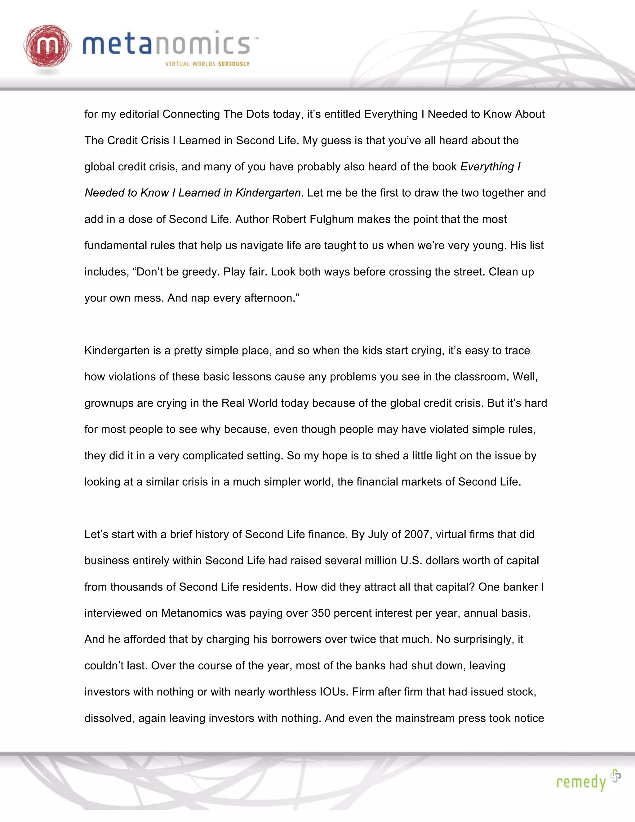 for my editorial Connecting The Dots today, it’s entitled Everything I Needed to Know About

The Credit Crisis I Learned in Second Life. My guess is that you’ve all heard about the

global credit crisis, and many of you have probably also heard of the book Everything I

Needed to Know I Learned in Kindergarten. Let me be the first to draw the two together and

add in a dose of Second Life. Author Robert Fulghum makes the point that the most

fundamental rules that help us navigate life are taught to us when we’re very young. His list

includes, “Don’t be greedy. Play fair. Look both ways before crossing the street. Clean up

your own mess. And nap every afternoon.”



Kindergarten is a pretty simple place, and so when the kids start crying, it’s easy to trace

how violations of these basic lessons cause any problems you see in the classroom. Well,

grownups are crying in the Real World today because of the global credit crisis. But it’s hard

for most people to see why because, even though people may have violated simple rules,

they did it in a very complicated setting. So my hope is to shed a little light on the issue by

looking at a similar crisis in a much simpler world, the financial markets of Second Life.



Let’s start with a brief history of Second Life finance. By July of 2007, virtual firms that did

business entirely within Second Life had raised several million U.S. dollars worth of capital

from thousands of Second Life residents. How did they attract all that capital? One banker I

interviewed on Metanomics was paying over 350 percent interest per year, annual basis.

And he afforded that by charging his borrowers over twice that much. No surprisingly, it

couldn’t last. Over the course of the year, most of the banks had shut down, leaving

investors with nothing or with nearly worthless IOUs. Firm after firm that had issued stock,

dissolved, again leaving investors with nothing. And even the mainstream press took notice
 