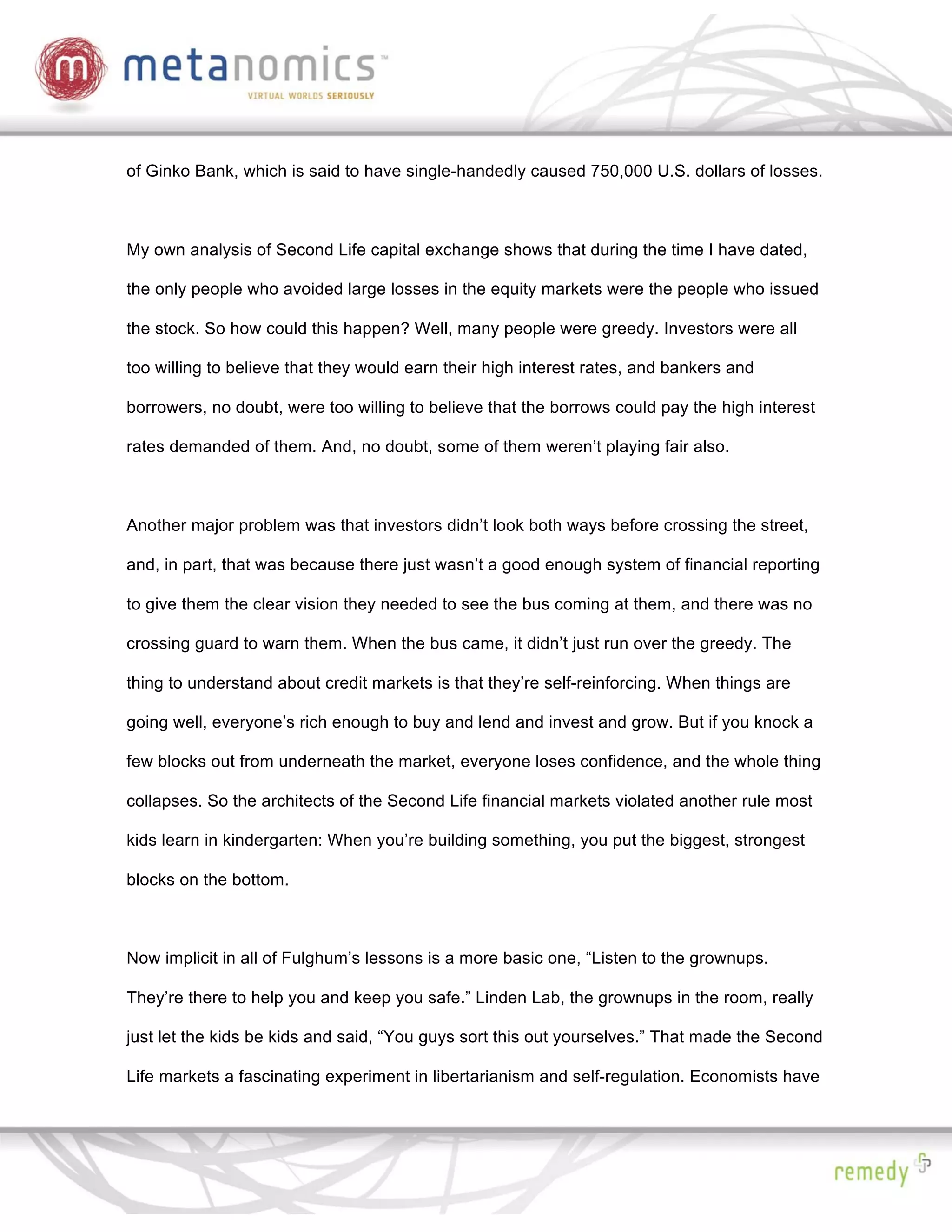 of Ginko Bank, which is said to have single-handedly caused 750,000 U.S. dollars of losses.



My own analysis of Second Life capital exchange shows that during the time I have dated,

the only people who avoided large losses in the equity markets were the people who issued

the stock. So how could this happen? Well, many people were greedy. Investors were all

too willing to believe that they would earn their high interest rates, and bankers and

borrowers, no doubt, were too willing to believe that the borrows could pay the high interest

rates demanded of them. And, no doubt, some of them weren’t playing fair also.



Another major problem was that investors didn’t look both ways before crossing the street,

and, in part, that was because there just wasn’t a good enough system of financial reporting

to give them the clear vision they needed to see the bus coming at them, and there was no

crossing guard to warn them. When the bus came, it didn’t just run over the greedy. The

thing to understand about credit markets is that they’re self-reinforcing. When things are

going well, everyone’s rich enough to buy and lend and invest and grow. But if you knock a

few blocks out from underneath the market, everyone loses confidence, and the whole thing

collapses. So the architects of the Second Life financial markets violated another rule most

kids learn in kindergarten: When you’re building something, you put the biggest, strongest

blocks on the bottom.



Now implicit in all of Fulghum’s lessons is a more basic one, “Listen to the grownups.

They’re there to help you and keep you safe.” Linden Lab, the grownups in the room, really

just let the kids be kids and said, “You guys sort this out yourselves.” That made the Second

Life markets a fascinating experiment in libertarianism and self-regulation. Economists have
 