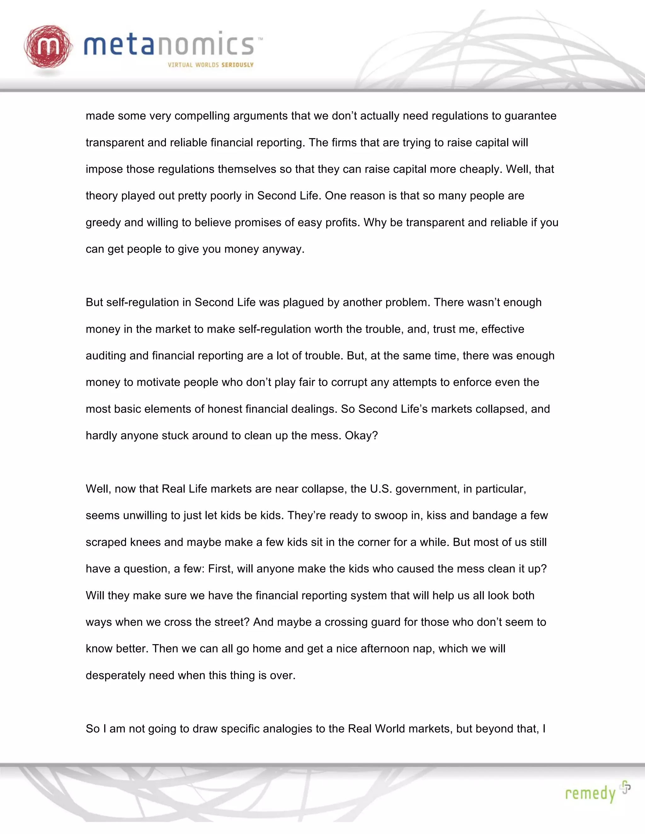 made some very compelling arguments that we don’t actually need regulations to guarantee

transparent and reliable financial reporting. The firms that are trying to raise capital will

impose those regulations themselves so that they can raise capital more cheaply. Well, that

theory played out pretty poorly in Second Life. One reason is that so many people are

greedy and willing to believe promises of easy profits. Why be transparent and reliable if you

can get people to give you money anyway.



But self-regulation in Second Life was plagued by another problem. There wasn’t enough

money in the market to make self-regulation worth the trouble, and, trust me, effective

auditing and financial reporting are a lot of trouble. But, at the same time, there was enough

money to motivate people who don’t play fair to corrupt any attempts to enforce even the

most basic elements of honest financial dealings. So Second Life’s markets collapsed, and

hardly anyone stuck around to clean up the mess. Okay?



Well, now that Real Life markets are near collapse, the U.S. government, in particular,

seems unwilling to just let kids be kids. They’re ready to swoop in, kiss and bandage a few

scraped knees and maybe make a few kids sit in the corner for a while. But most of us still

have a question, a few: First, will anyone make the kids who caused the mess clean it up?

Will they make sure we have the financial reporting system that will help us all look both

ways when we cross the street? And maybe a crossing guard for those who don’t seem to

know better. Then we can all go home and get a nice afternoon nap, which we will

desperately need when this thing is over.



So I am not going to draw specific analogies to the Real World markets, but beyond that, I
 