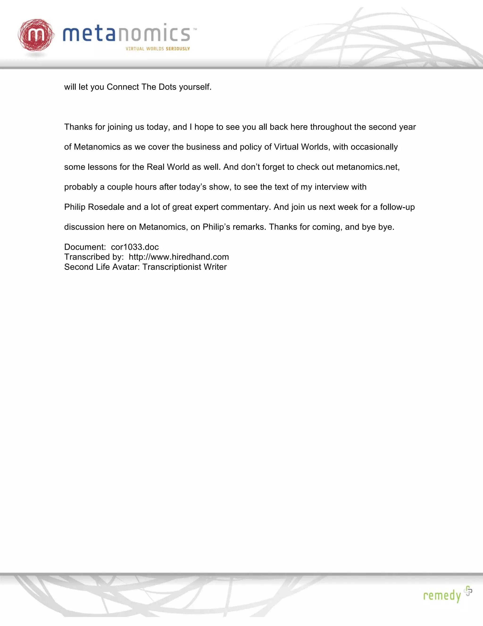 will let you Connect The Dots yourself.



Thanks for joining us today, and I hope to see you all back here throughout the second year

of Metanomics as we cover the business and policy of Virtual Worlds, with occasionally

some lessons for the Real World as well. And don’t forget to check out metanomics.net,

probably a couple hours after today’s show, to see the text of my interview with

Philip Rosedale and a lot of great expert commentary. And join us next week for a follow-up

discussion here on Metanomics, on Philip’s remarks. Thanks for coming, and bye bye.

Document: cor1033.doc
Transcribed by: http://www.hiredhand.com
Second Life Avatar: Transcriptionist Writer
 