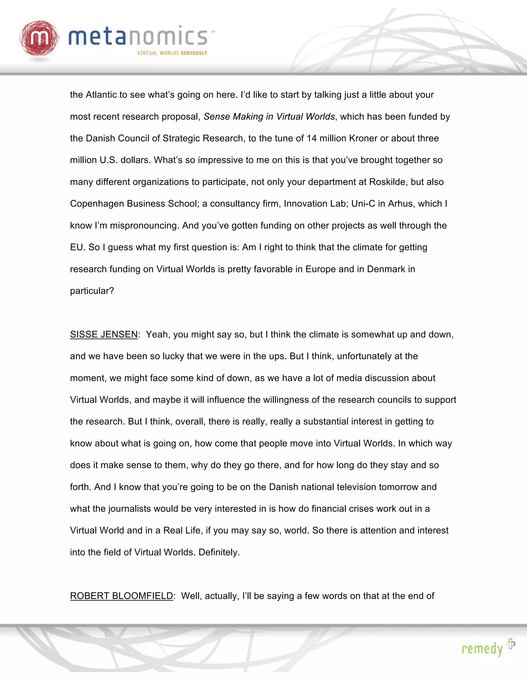 the Atlantic to see what’s going on here. I’d like to start by talking just a little about your

most recent research proposal, Sense Making in Virtual Worlds, which has been funded by

the Danish Council of Strategic Research, to the tune of 14 million Kroner or about three

million U.S. dollars. What’s so impressive to me on this is that you’ve brought together so

many different organizations to participate, not only your department at Roskilde, but also

Copenhagen Business School; a consultancy firm, Innovation Lab; Uni-C in Arhus, which I

know I’m mispronouncing. And you’ve gotten funding on other projects as well through the

EU. So I guess what my first question is: Am I right to think that the climate for getting

research funding on Virtual Worlds is pretty favorable in Europe and in Denmark in

particular?



SISSE JENSEN: Yeah, you might say so, but I think the climate is somewhat up and down,

and we have been so lucky that we were in the ups. But I think, unfortunately at the

moment, we might face some kind of down, as we have a lot of media discussion about

Virtual Worlds, and maybe it will influence the willingness of the research councils to support

the research. But I think, overall, there is really, really a substantial interest in getting to

know about what is going on, how come that people move into Virtual Worlds. In which way

does it make sense to them, why do they go there, and for how long do they stay and so

forth. And I know that you’re going to be on the Danish national television tomorrow and

what the journalists would be very interested in is how do financial crises work out in a

Virtual World and in a Real Life, if you may say so, world. So there is attention and interest

into the field of Virtual Worlds. Definitely.



ROBERT BLOOMFIELD: Well, actually, I’ll be saying a few words on that at the end of
 