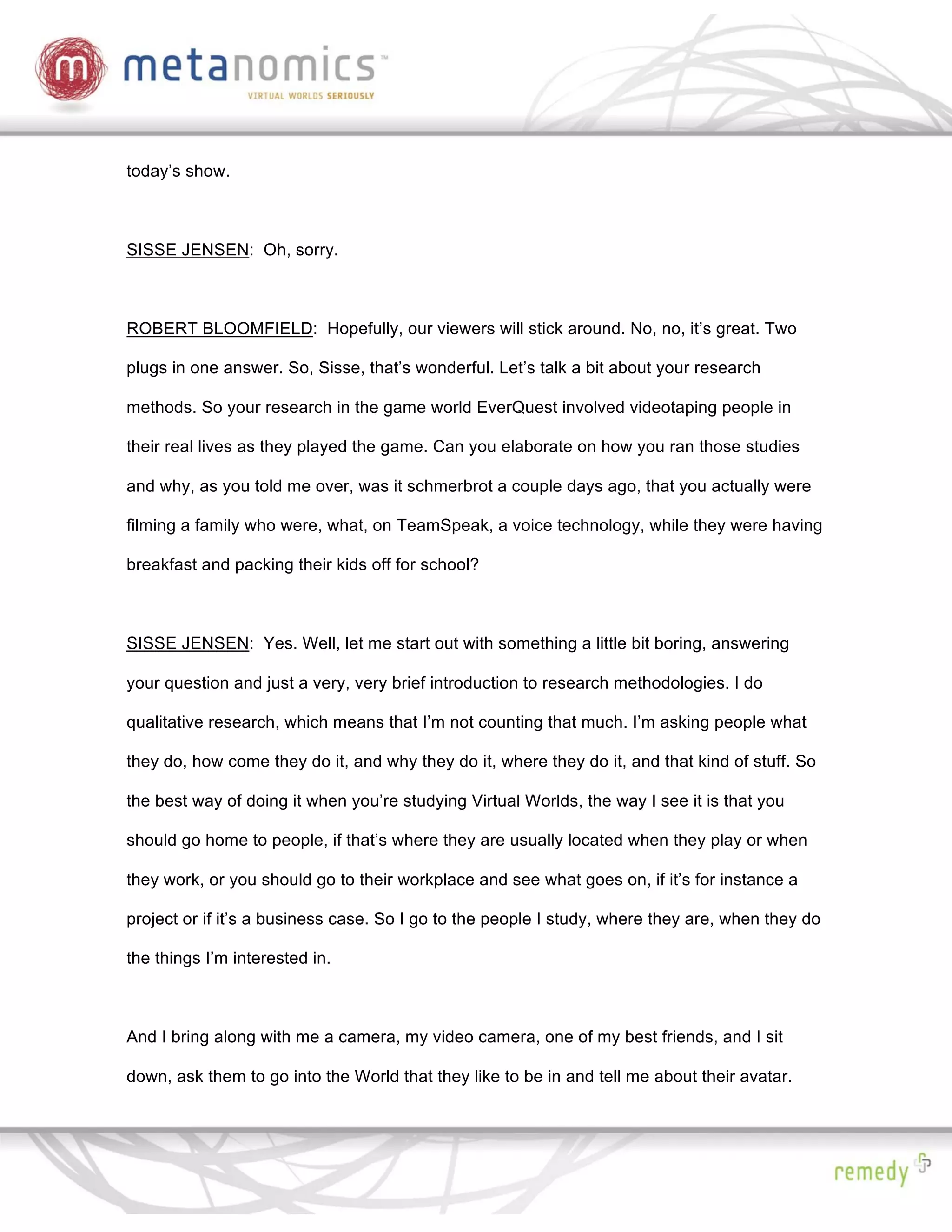today’s show.



SISSE JENSEN: Oh, sorry.



ROBERT BLOOMFIELD: Hopefully, our viewers will stick around. No, no, it’s great. Two

plugs in one answer. So, Sisse, that’s wonderful. Let’s talk a bit about your research

methods. So your research in the game world EverQuest involved videotaping people in

their real lives as they played the game. Can you elaborate on how you ran those studies

and why, as you told me over, was it schmerbrot a couple days ago, that you actually were

filming a family who were, what, on TeamSpeak, a voice technology, while they were having

breakfast and packing their kids off for school?



SISSE JENSEN: Yes. Well, let me start out with something a little bit boring, answering

your question and just a very, very brief introduction to research methodologies. I do

qualitative research, which means that I’m not counting that much. I’m asking people what

they do, how come they do it, and why they do it, where they do it, and that kind of stuff. So

the best way of doing it when you’re studying Virtual Worlds, the way I see it is that you

should go home to people, if that’s where they are usually located when they play or when

they work, or you should go to their workplace and see what goes on, if it’s for instance a

project or if it’s a business case. So I go to the people I study, where they are, when they do

the things I’m interested in.



And I bring along with me a camera, my video camera, one of my best friends, and I sit

down, ask them to go into the World that they like to be in and tell me about their avatar.
 