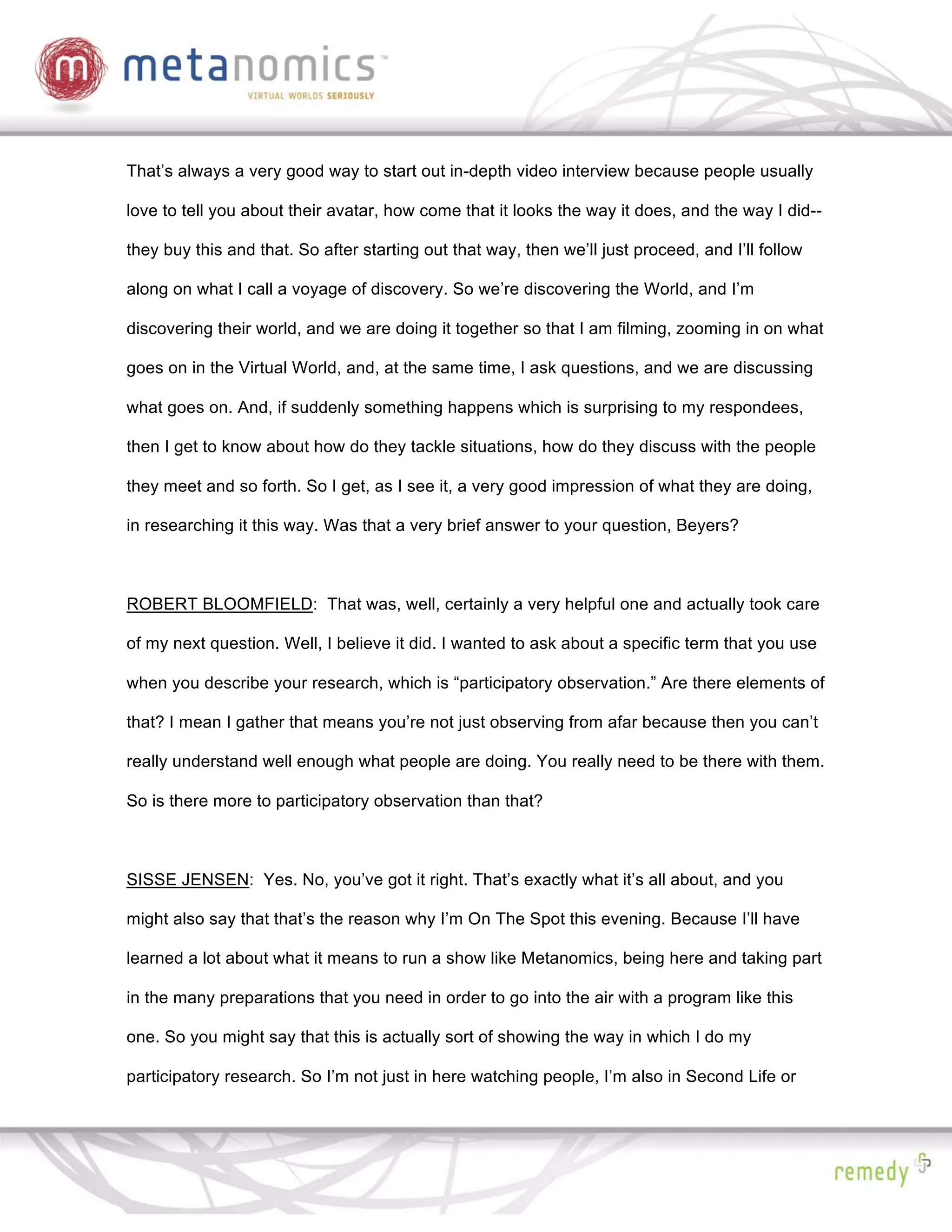 That’s always a very good way to start out in-depth video interview because people usually

love to tell you about their avatar, how come that it looks the way it does, and the way I did--

they buy this and that. So after starting out that way, then we’ll just proceed, and I’ll follow

along on what I call a voyage of discovery. So we’re discovering the World, and I’m

discovering their world, and we are doing it together so that I am filming, zooming in on what

goes on in the Virtual World, and, at the same time, I ask questions, and we are discussing

what goes on. And, if suddenly something happens which is surprising to my respondees,

then I get to know about how do they tackle situations, how do they discuss with the people

they meet and so forth. So I get, as I see it, a very good impression of what they are doing,

in researching it this way. Was that a very brief answer to your question, Beyers?



ROBERT BLOOMFIELD: That was, well, certainly a very helpful one and actually took care

of my next question. Well, I believe it did. I wanted to ask about a specific term that you use

when you describe your research, which is “participatory observation.” Are there elements of

that? I mean I gather that means you’re not just observing from afar because then you can’t

really understand well enough what people are doing. You really need to be there with them.

So is there more to participatory observation than that?



SISSE JENSEN: Yes. No, you’ve got it right. That’s exactly what it’s all about, and you

might also say that that’s the reason why I’m On The Spot this evening. Because I’ll have

learned a lot about what it means to run a show like Metanomics, being here and taking part

in the many preparations that you need in order to go into the air with a program like this

one. So you might say that this is actually sort of showing the way in which I do my

participatory research. So I’m not just in here watching people, I’m also in Second Life or
 