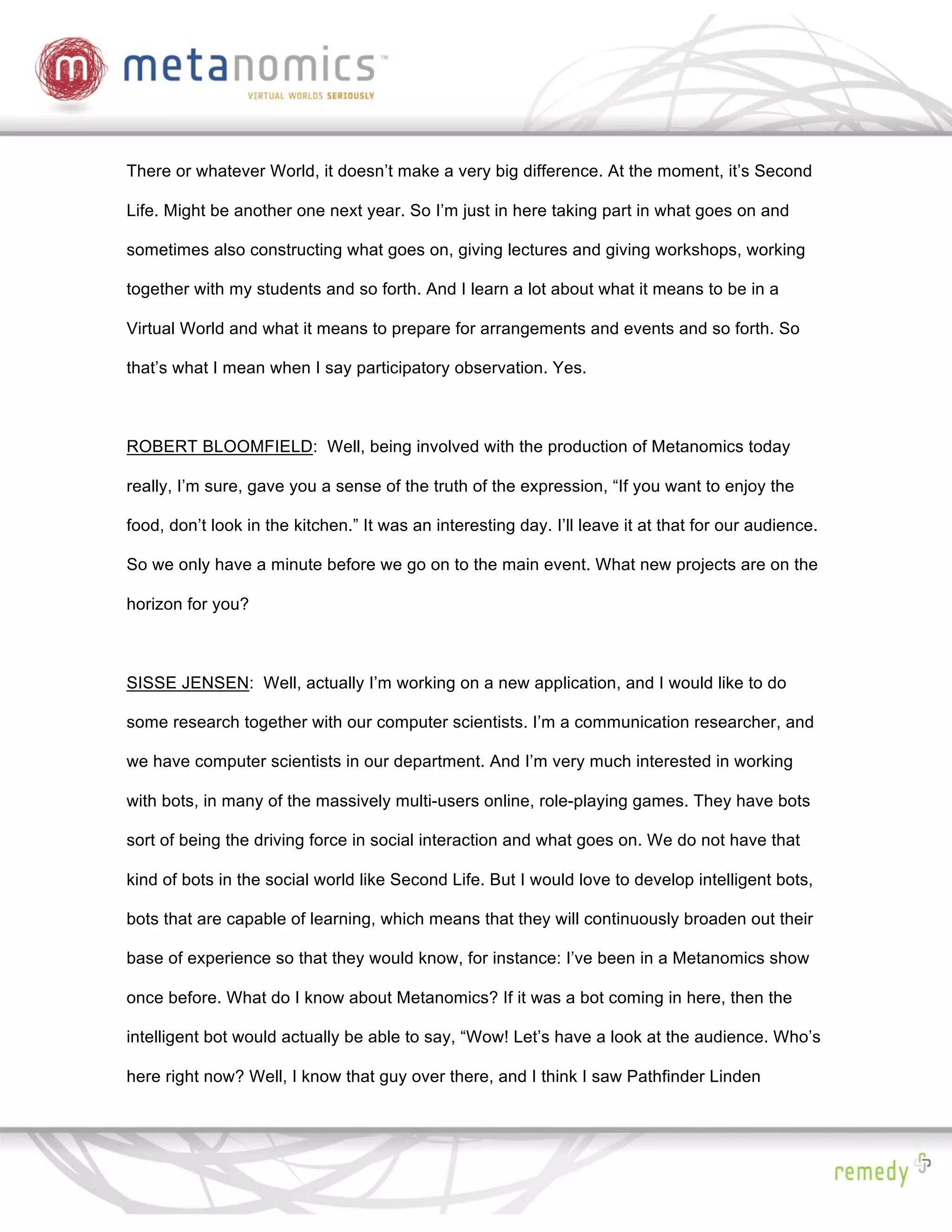 There or whatever World, it doesn’t make a very big difference. At the moment, it’s Second

Life. Might be another one next year. So I’m just in here taking part in what goes on and

sometimes also constructing what goes on, giving lectures and giving workshops, working

together with my students and so forth. And I learn a lot about what it means to be in a

Virtual World and what it means to prepare for arrangements and events and so forth. So

that’s what I mean when I say participatory observation. Yes.



ROBERT BLOOMFIELD: Well, being involved with the production of Metanomics today

really, I’m sure, gave you a sense of the truth of the expression, “If you want to enjoy the

food, don’t look in the kitchen.” It was an interesting day. I’ll leave it at that for our audience.

So we only have a minute before we go on to the main event. What new projects are on the

horizon for you?



SISSE JENSEN: Well, actually I’m working on a new application, and I would like to do

some research together with our computer scientists. I’m a communication researcher, and

we have computer scientists in our department. And I’m very much interested in working

with bots, in many of the massively multi-users online, role-playing games. They have bots

sort of being the driving force in social interaction and what goes on. We do not have that

kind of bots in the social world like Second Life. But I would love to develop intelligent bots,

bots that are capable of learning, which means that they will continuously broaden out their

base of experience so that they would know, for instance: I’ve been in a Metanomics show

once before. What do I know about Metanomics? If it was a bot coming in here, then the

intelligent bot would actually be able to say, “Wow! Let’s have a look at the audience. Who’s

here right now? Well, I know that guy over there, and I think I saw Pathfinder Linden
 