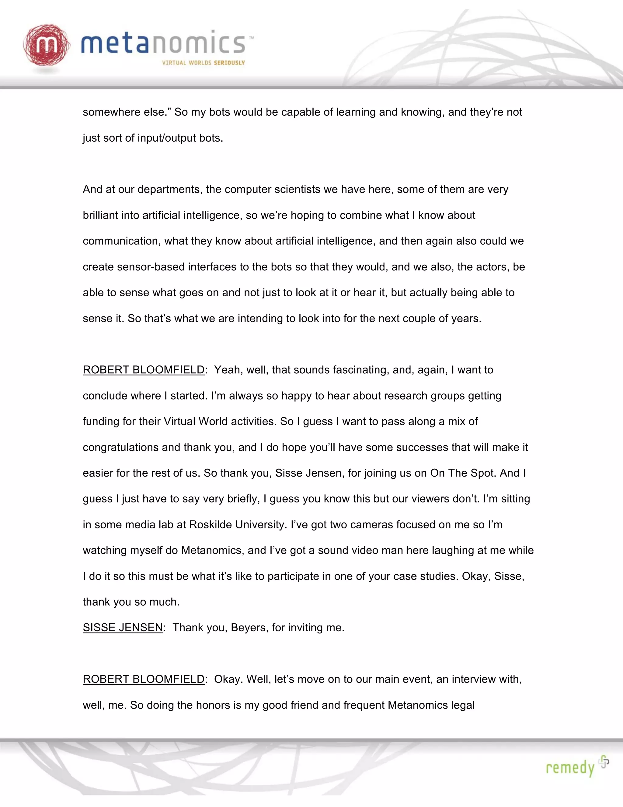 somewhere else.” So my bots would be capable of learning and knowing, and they’re not

just sort of input/output bots.



And at our departments, the computer scientists we have here, some of them are very

brilliant into artificial intelligence, so we’re hoping to combine what I know about

communication, what they know about artificial intelligence, and then again also could we

create sensor-based interfaces to the bots so that they would, and we also, the actors, be

able to sense what goes on and not just to look at it or hear it, but actually being able to

sense it. So that’s what we are intending to look into for the next couple of years.



ROBERT BLOOMFIELD: Yeah, well, that sounds fascinating, and, again, I want to

conclude where I started. I’m always so happy to hear about research groups getting

funding for their Virtual World activities. So I guess I want to pass along a mix of

congratulations and thank you, and I do hope you’ll have some successes that will make it

easier for the rest of us. So thank you, Sisse Jensen, for joining us on On The Spot. And I

guess I just have to say very briefly, I guess you know this but our viewers don’t. I’m sitting

in some media lab at Roskilde University. I’ve got two cameras focused on me so I’m

watching myself do Metanomics, and I’ve got a sound video man here laughing at me while

I do it so this must be what it’s like to participate in one of your case studies. Okay, Sisse,

thank you so much.

SISSE JENSEN: Thank you, Beyers, for inviting me.



ROBERT BLOOMFIELD: Okay. Well, let’s move on to our main event, an interview with,

well, me. So doing the honors is my good friend and frequent Metanomics legal
 