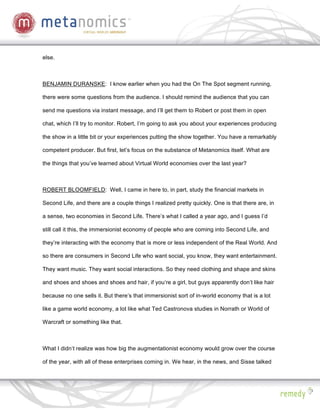 else.



BENJAMIN DURANSKE: I know earlier when you had the On The Spot segment running,

there were some questions from the audience. I should remind the audience that you can

send me questions via instant message, and I’ll get them to Robert or post them in open

chat, which I’ll try to monitor. Robert, I’m going to ask you about your experiences producing

the show in a little bit or your experiences putting the show together. You have a remarkably

competent producer. But first, let’s focus on the substance of Metanomics itself. What are

the things that you’ve learned about Virtual World economies over the last year?



ROBERT BLOOMFIELD: Well, I came in here to, in part, study the financial markets in

Second Life, and there are a couple things I realized pretty quickly. One is that there are, in

a sense, two economies in Second Life. There’s what I called a year ago, and I guess I’d

still call it this, the immersionist economy of people who are coming into Second Life, and

they’re interacting with the economy that is more or less independent of the Real World. And

so there are consumers in Second Life who want social, you know, they want entertainment.

They want music. They want social interactions. So they need clothing and shape and skins

and shoes and shoes and shoes and hair, if you’re a girl, but guys apparently don’t like hair

because no one sells it. But there’s that immersionist sort of in-world economy that is a lot

like a game world economy, a lot like what Ted Castronova studies in Norrath or World of

Warcraft or something like that.



What I didn’t realize was how big the augmentationist economy would grow over the course

of the year, with all of these enterprises coming in. We hear, in the news, and Sisse talked
 