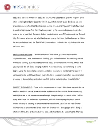 about this--we hear in the news about the failures, that Second Life gets this negative press

when some big brand play doesn’t work out, but, in fact, literally every day there are new

organizations, new Real World enterprises coming in here, and they are trying to figure out

to use this technology. And then they become part of the economy because who are they

going to get to build their Sims and do their marketing and so on? People who know Second

Life. So I guess when you ask what I’ve learned, one of the things that I’ve learned is, I think

the augmentationist part, the Real World organizations coming in, is a big deal despite what

the press says.



BENJAMIN DURANSKE: I remember from an early show, you also used the term

“experimentalists,” and, if I remember correctly, you coined the term. You certainly are the

first to use it widely. But I haven’t heard much about experimentalists recently. I know that

you originally did talk about bringing students in and essentially experimenting, to some

degree using the Second Life economy. And other people have mentioned that as well in

various contexts, and I haven’t seen much of it. Have you seen much of an experimentalist

presence in Second Life over the last year? Or for that matter in other Virtual Worlds?



ROBERT BLOOMFIELD: There isn’t a huge amount of it, and I think there are--well, let me

say first we did do a show on experimental economists in Second Life, back in the spring,

looking at a few of the people who were doing it. They’re doing it in a small scale. They’re

doing what I now call embedded experiments, which is that they’re going into a Virtual

World, and they’re creating an experiment within the World, just like in the Real World, I

would create an experiment in a lab. There are two reasons I think people aren’t doing a

whole lot of this. One of them is that you lose a lot of control in the Virtual World. There’s a
 