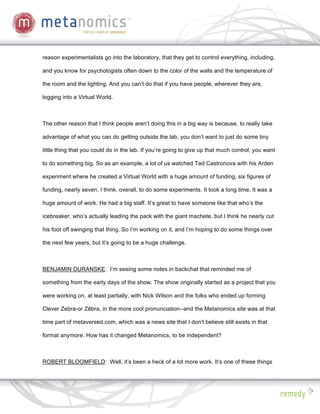 reason experimentalists go into the laboratory, that they get to control everything, including,

and you know for psychologists often down to the color of the walls and the temperature of

the room and the lighting. And you can’t do that if you have people, wherever they are,

logging into a Virtual World.



The other reason that I think people aren’t doing this in a big way is because, to really take

advantage of what you can do getting outside the lab, you don’t want to just do some tiny

little thing that you could do in the lab. If you’re going to give up that much control, you want

to do something big. So as an example, a lot of us watched Ted Castronova with his Arden

experiment where he created a Virtual World with a huge amount of funding, six figures of

funding, nearly seven, I think, overall, to do some experiments. It took a long time. It was a

huge amount of work. He had a big staff. It’s great to have someone like that who’s the

icebreaker, who’s actually leading the pack with the giant machete, but I think he nearly cut

his foot off swinging that thing. So I’m working on it, and I’m hoping to do some things over

the next few years, but it’s going to be a huge challenge.



BENJAMIN DURANSKE: I’m seeing some notes in backchat that reminded me of

something from the early days of the show. The show originally started as a project that you

were working on, at least partially, with Nick Wilson and the folks who ended up forming

Clever Zebra-or Z bra, in the more cool pronunciation--and the Metanomics site was at that

time part of metaversed.com, which was a news site that I don’t believe still exists in that

format anymore. How has it changed Metanomics, to be independent?



ROBERT BLOOMFIELD: Well, it’s been a heck of a lot more work. It’s one of these things
 