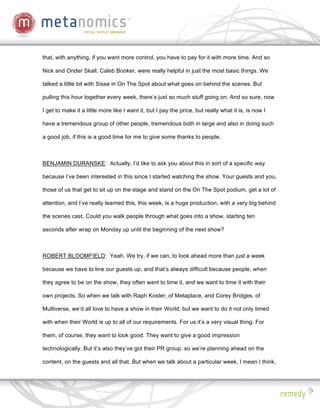that, with anything, if you want more control, you have to pay for it with more time. And so

Nick and Onder Skall, Caleb Booker, were really helpful in just the most basic things. We

talked a little bit with Sisse in On The Spot about what goes on behind the scenes. But

pulling this hour together every week, there’s just so much stuff going on. And so sure, now

I get to make it a little more like I want it, but I pay the price, but really what it is, is now I

have a tremendous group of other people, tremendous both in large and also in doing such

a good job, if this is a good time for me to give some thanks to people.



BENJAMIN DURANSKE: Actually, I’d like to ask you about this in sort of a specific way

because I’ve been interested in this since I started watching the show. Your guests and you,

those of us that get to sit up on the stage and stand on the On The Spot podium, get a lot of

attention, and I’ve really learned this, this week, is a huge production, with a very big behind

the scenes cast. Could you walk people through what goes into a show, starting ten

seconds after wrap on Monday up until the beginning of the next show?



ROBERT BLOOMFIELD: Yeah. We try, if we can, to look ahead more than just a week

because we have to line our guests up, and that’s always difficult because people, when

they agree to be on the show, they often want to time it, and we want to time it with their

own projects. So when we talk with Raph Koster, of Metaplace, and Corey Bridges, of

Multiverse, we’d all love to have a show in their World, but we want to do it not only timed

with when their World is up to all of our requirements. For us it’s a very visual thing. For

them, of course, they want to look good. They want to give a good impression

technologically. But it’s also they’ve got their PR group, so we’re planning ahead on the

content, on the guests and all that. But when we talk about a particular week, I mean I think,
 