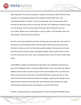 really, right after this is done we’re going to--actually, let me just say, after this show is done,

we have a lot of work getting things onto the website. We have Hired Hand. I see

Transcriptionist Writer is out there. They do our transcripts, and so we send that to them,

and when we get it back, we put it on the web. We have, from InterSection Unlimited, we get

our chat transcript, and we have to put that on the web. Most of that stuff is done by

Lynn Cullens, Bjorlyn Loon in-world. Bjorlyn is sort of, I guess, a Jill of all trades. She is our

web manager. That’s the hat I just described.



But then, as we move toward the next show, she also puts on two other hats. One of them is

the director of communications, which is that we need to make sure everyone knows that

the show is coming up, when it is. We need to get the updates to the group and on the site.

And then she turns into the producer and graphic designer. All the visuals that you’ve seen

over the summer are Lynn’s work. Lynn is working full time on this, and I think it really, really

shows.



JenzZa Misfit is another one that deserves huge thanks, and I really feel it today because

she is off in Yellowstone Park or something selfish like that. I mean, boy, that really makes a

difference. She has been not only doing a lot of the communications with our audience and

with our event partners, but also she is--just all the little things. Anyone who has run a live

event in Second Life knows how much there is to manage, everything from making sure the

streams are set, things are in the right place, and nothing has been rezzed on the stage,

and permissions, figuring out how many people we can have on the island.



And then, I guess as long as I’m naming people, so we also have--Bevan Whitfield not only
 