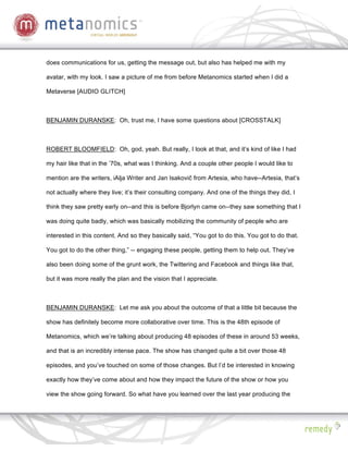 does communications for us, getting the message out, but also has helped me with my

avatar, with my look. I saw a picture of me from before Metanomics started when I did a

Metaverse [AUDIO GLITCH]



BENJAMIN DURANSKE: Oh, trust me, I have some questions about [CROSSTALK]



ROBERT BLOOMFIELD: Oh, god, yeah. But really, I look at that, and it’s kind of like I had

my hair like that in the ’70s, what was I thinking. And a couple other people I would like to

mention are the writers, iAlja Writer and Jan Isakovi from Artesia, who have--Artesia, that’s

not actually where they live; it’s their consulting company. And one of the things they did, I

think they saw pretty early on--and this is before Bjorlyn came on--they saw something that I

was doing quite badly, which was basically mobilizing the community of people who are

interested in this content. And so they basically said, “You got to do this. You got to do that.

You got to do the other thing,” -- engaging these people, getting them to help out. They’ve

also been doing some of the grunt work, the Twittering and Facebook and things like that,

but it was more really the plan and the vision that I appreciate.



BENJAMIN DURANSKE: Let me ask you about the outcome of that a little bit because the

show has definitely become more collaborative over time. This is the 48th episode of

Metanomics, which we’re talking about producing 48 episodes of these in around 53 weeks,

and that is an incredibly intense pace. The show has changed quite a bit over those 48

episodes, and you’ve touched on some of those changes. But I’d be interested in knowing

exactly how they’ve come about and how they impact the future of the show or how you

view the show going forward. So what have you learned over the last year producing the
 