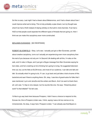 So this is scary. Last night I had a dream about Metanomics, and I had a dream about how I

could improve what we’re doing. This is truly probably a pipe dream, but my thought was

what if we had a HUD instead of relying entirely on the built-in chat channels. If we had a

HUD so that people could separate the different types of threads that are going on, then I

think we can make this cacophony even more constructed.



BENJAMIN DURANSKE: [NO RESPONSE]



ROBERT BLOOMFIELD: Okay. Let’s see. I actually just got a--Ben Duranske, just talk

about creative cacophony, turns out I actually am experiencing even more cacophony than

the rest of you because not only am I in Second Life dealing with all this, I’m also on the

web, and I’m also in Skype, and I just got a Skype message from Ben Duranske saying he

lost video, and he’s crashing so he’s thinking he’s going to re-log. He suggested television

time out, but, as the folks at SLCN know, and most of our audience, I can talk and talk and

talk. So actually what I’m going to do, if I can, is go back and just take a look at some of this

backchat and see if there’s anything there. Oh, okay. I see lots of great kudos for folks that I

was mentioned: Lynn and JenzZa and the writers and Bevin. And I do want to thank them

all. Let’s see. TJ Asp is not a lawyer, but he sounds like one. He says, “Dreaming about

work? Is that billable?” So let’s see.



I’d like to go way back here because Prospero, I didn’t have a chance to respond to this.

Excuse me, this is Prospero Linden was, I think, saying I was a bit too narrow on my

immersionists. So okay, it says here: Prospero Linden, "I can already see that Beyers is
 