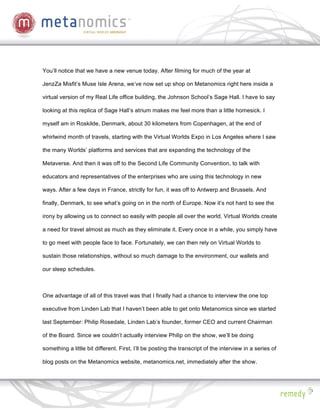 You’ll notice that we have a new venue today. After filming for much of the year at

JenzZa Misfit’s Muse Isle Arena, we’ve now set up shop on Metanomics right here inside a

virtual version of my Real Life office building, the Johnson School’s Sage Hall. I have to say

looking at this replica of Sage Hall’s atrium makes me feel more than a little homesick. I

myself am in Roskilde, Denmark, about 30 kilometers from Copenhagen, at the end of

whirlwind month of travels, starting with the Virtual Worlds Expo in Los Angeles where I saw

the many Worlds’ platforms and services that are expanding the technology of the

Metaverse. And then it was off to the Second Life Community Convention, to talk with

educators and representatives of the enterprises who are using this technology in new

ways. After a few days in France, strictly for fun, it was off to Antwerp and Brussels. And

finally, Denmark, to see what’s going on in the north of Europe. Now it’s not hard to see the

irony by allowing us to connect so easily with people all over the world. Virtual Worlds create

a need for travel almost as much as they eliminate it. Every once in a while, you simply have

to go meet with people face to face. Fortunately, we can then rely on Virtual Worlds to

sustain those relationships, without so much damage to the environment, our wallets and

our sleep schedules.



One advantage of all of this travel was that I finally had a chance to interview the one top

executive from Linden Lab that I haven’t been able to get onto Metanomics since we started

last September: Philip Rosedale, Linden Lab’s founder, former CEO and current Chairman

of the Board. Since we couldn’t actually interview Philip on the show, we’ll be doing

something a little bit different. First, I’ll be posting the transcript of the interview in a series of

blog posts on the Metanomics website, metanomics.net, immediately after the show.
 