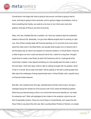Cornell alumni into Sage Hall, they’re going to look around, and they’re going to feel at

home. And they’re going to have memories, and it’s going to trigger conversations. And so

that’s something that, frankly, we could do a lot more of, but I think even more than

graphics, that type of thing is very time-consuming.



Okay. Let’s see. Arabella Ella has a question, do I have any research plans for publication

related to Second Life. Absolutely. I’ve got a few different projects that I’m working on right

now. One of them actually deals with financial reporting, so I’m sure lots of you have heard

about the credit crisis in the Real World, and actually what brought me in to Second Life in

the first place was an intent to do research on financial markets in a Virtual World. It took me

a while to figure out how I could use Second Life for this. I admit for a long time I thought I

would have to create a new World, do what Ted Castronova did so I could get all of the

control that I needed. I have figured something out. And actually later this week or early in

the next week, I think that--okay. Hold on. Ben is making me laugh with his question, which

I’ll ask in a minute. But so early next week I will be posting on the web a working paper that

talks about the challenges of doing experimental work in Virtual Worlds, with a specific focus

on financial market research.



Now Ben, who crashed some time ago, rebooted twice and then tried to log in and got a

message saying he’s locked out of his account until 12:53, poses the following question:

What have you learned doing a show in an environment that some describe as “not ready

for enterprise use”? Well, with apologies to the Lindens in the audience, what do we call

this? A teachable moment. There are a lot of these in Virtual Worlds, and I guess the first

thing I’d like to say about this--let’s see. Ben is quoting Steve Prentice of Gartner, an analyst
 