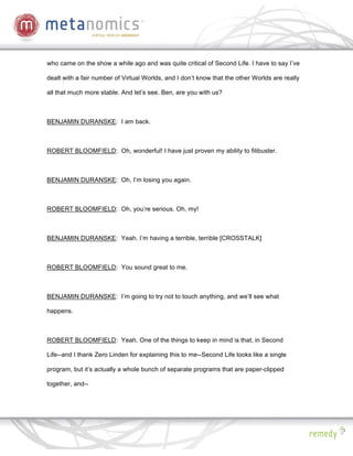 who came on the show a while ago and was quite critical of Second Life. I have to say I’ve

dealt with a fair number of Virtual Worlds, and I don’t know that the other Worlds are really

all that much more stable. And let’s see. Ben, are you with us?



BENJAMIN DURANSKE: I am back.



ROBERT BLOOMFIELD: Oh, wonderful! I have just proven my ability to filibuster.



BENJAMIN DURANSKE: Oh, I’m losing you again.



ROBERT BLOOMFIELD: Oh, you’re serious. Oh, my!



BENJAMIN DURANSKE: Yeah. I’m having a terrible, terrible [CROSSTALK]



ROBERT BLOOMFIELD: You sound great to me.



BENJAMIN DURANSKE: I’m going to try not to touch anything, and we’ll see what

happens.



ROBERT BLOOMFIELD: Yeah. One of the things to keep in mind is that, in Second

Life--and I thank Zero Linden for explaining this to me--Second Life looks like a single

program, but it’s actually a whole bunch of separate programs that are paper-clipped

together, and--
 