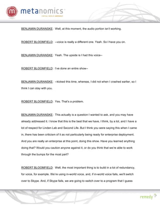 BENJAMIN DURANSKE: Well, at this moment, the audio portion isn’t working.



ROBERT BLOOMFIELD: --voice is really a different one. Yeah. So I have you on.



BENJAMIN DURANSKE: Yeah. The upside is I had this voice--



ROBERT BLOOMFIELD: I’ve done an entire show--



BENJAMIN DURANSKE: --kicked this time, whereas, I did not when I crashed earlier, so I

think I can stay with you.



ROBERT BLOOMFIELD: Yes. That’s a problem.



BENJAMIN DURANSKE: This actually is a question I wanted to ask, and you may have

already addressed it. I know that this is the best that we have, I think, by a lot, and I have a

lot of respect for Linden Lab and Second Life. But I think you were saying this when I came

in, there has been criticism of it as not particularly being ready for enterprise deployment.

And you are really an enterprise at this point, doing this show. Have you learned anything

doing that? Would you caution anyone against it, or do you think that we’re able to work

through the bumps for the most part?



ROBERT BLOOMFIELD: Well, the most important thing is to build in a lot of redundancy,

for voice, for example. We’re using in-world voice, and, if in-world voice fails, we’ll switch

over to Skype. And, if Skype fails, we are going to switch over to a program that I guess
 
