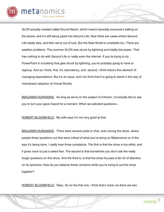 SLCN actually created called Sound Reach, which means basically everyone’s talking on

the phone, and it’s still being piped into Second Life. Now there are cases where Second

Life totally dies, and then we’re out of luck. But the Real World is unreliable too. There are

weather problems. This summer SLCN was struck by lightning and totally lost power. That

has nothing to do with Second Life or really even the internet. If you’re trying to do

PowerPoint in a building that gets struck by lightning, you’re probably going to have to

regroup. And so I think, first, it’s redundancy, and, second, I think there’s this element of

managing expectations. But it’s an issue, and I do think that it is going to stand in the way of

mainstream adoption of Virtual Worlds.



BENJAMIN DURANSKE: As long as we’re on the subject of criticism, I’d actually like to ask

you to turn your gaze inward for a moment. When we solicited questions--



ROBERT BLOOMFIELD: My wife says I’m not very good at that.



BENJAMIN DURANSKE: There were several posts in chat, even during this show, where

people threw questions out that were critical of what you’re doing on Metanomics or of the

way it’s being done. I really hear three complaints. The first is that the show is too elitist, and

it gives voice to just a select few. The second is that sometimes you don’t ask the really

tough questions on this show. And the third is, is that the show focuses a fair bit of attention

on its sponsors. How do you balance these concerns while you’re trying to put the show

together?



ROBERT BLOOMFIELD: Okay. So on the first one, I think that’s more--so there are two
 